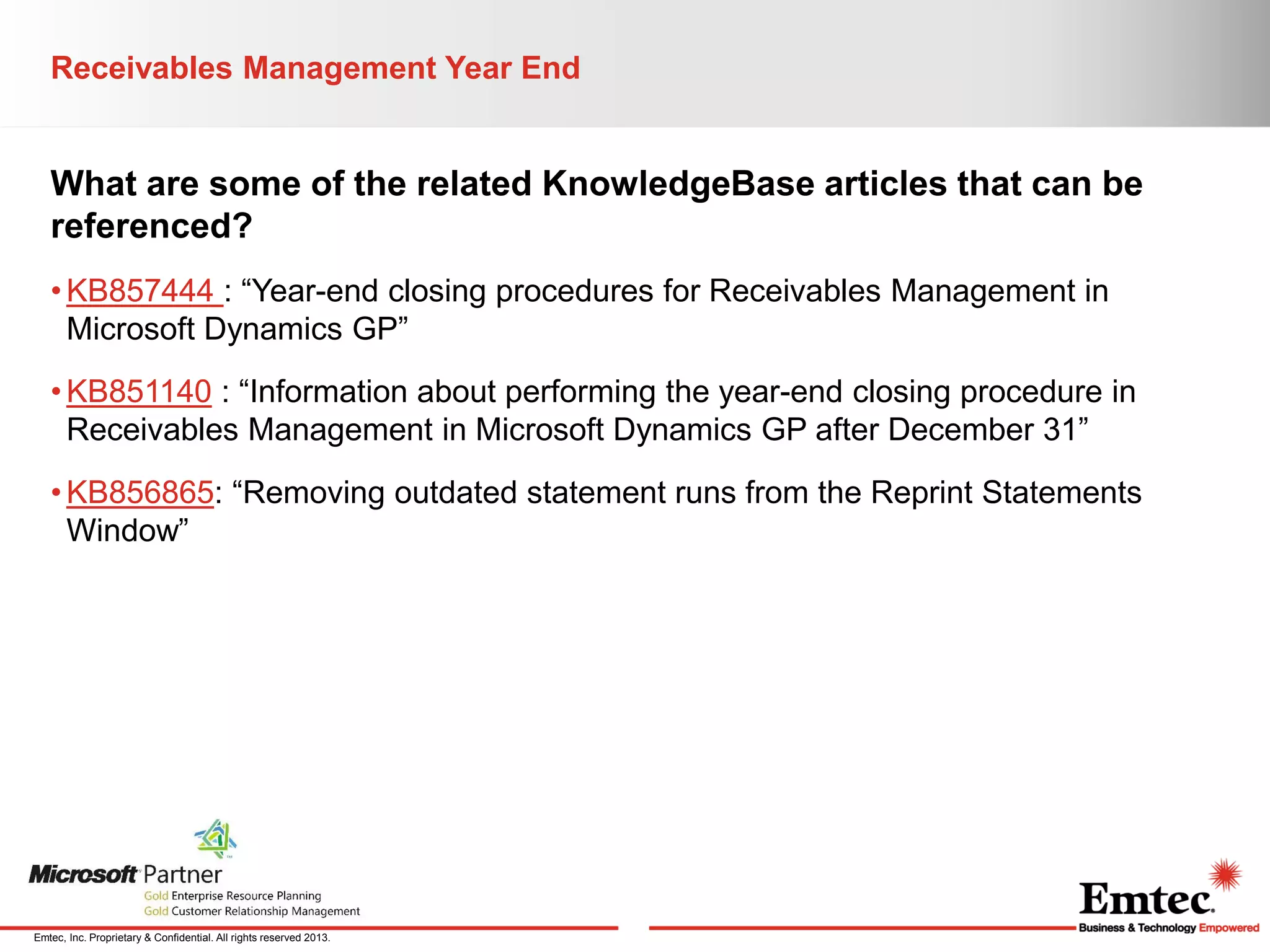 Receivables Management Year End

What are some of the related KnowledgeBase articles that can be
referenced?
• KB857444 : “Year-end closing procedures for Receivables Management in
Microsoft Dynamics GP”
• KB851140 : “Information about performing the year-end closing procedure in
Receivables Management in Microsoft Dynamics GP after December 31”
• KB856865: “Removing outdated statement runs from the Reprint Statements
Window”

Emtec, Inc. Proprietary & Confidential. All rights reserved 2013.

 