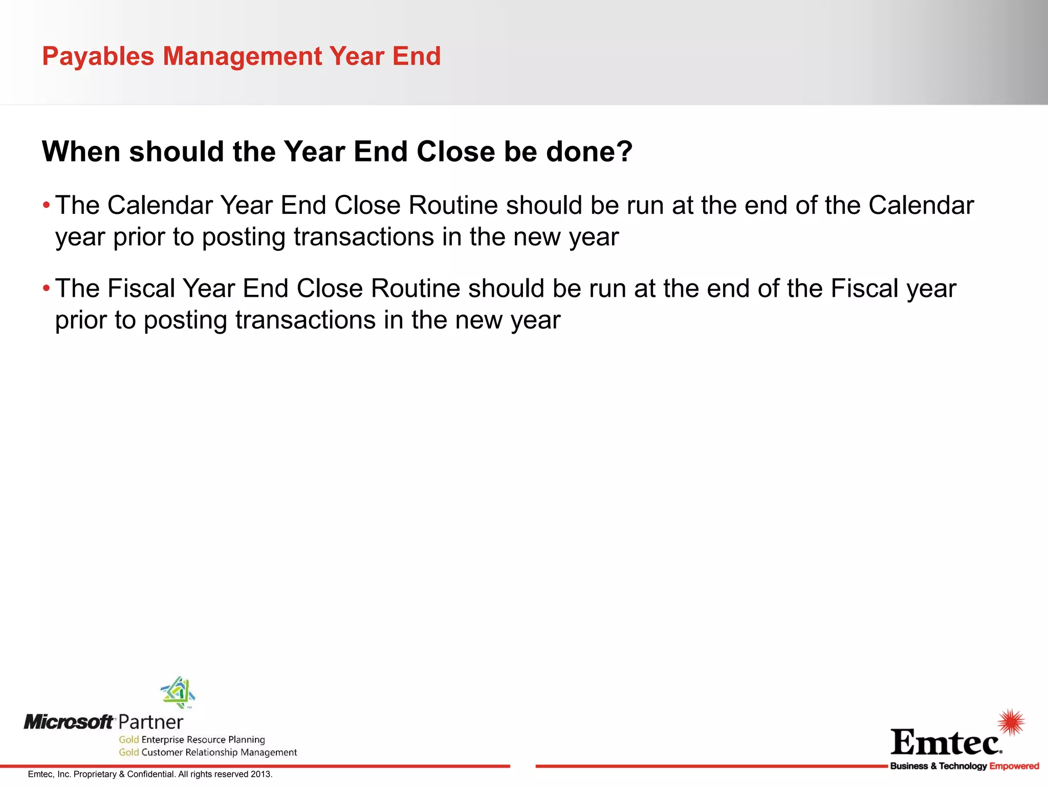 Payables Management Year End

When should the Year End Close be done?
• The Calendar Year End Close Routine should be run at the end of the Calendar
year prior to posting transactions in the new year
• The Fiscal Year End Close Routine should be run at the end of the Fiscal year
prior to posting transactions in the new year

Emtec, Inc. Proprietary & Confidential. All rights reserved 2013.

 