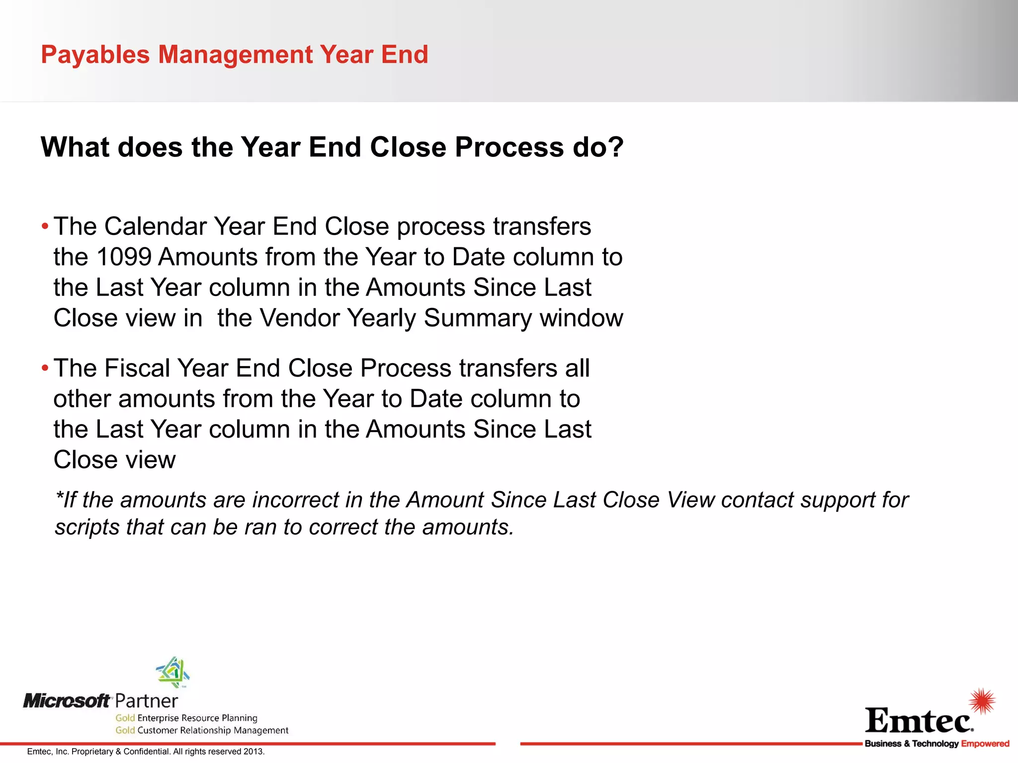 Payables Management Year End

What does the Year End Close Process do?
• The Calendar Year End Close process transfers
the 1099 Amounts from the Year to Date column to
the Last Year column in the Amounts Since Last
Close view in the Vendor Yearly Summary window
• The Fiscal Year End Close Process transfers all
other amounts from the Year to Date column to
the Last Year column in the Amounts Since Last
Close view
*If the amounts are incorrect in the Amount Since Last Close View contact support for
scripts that can be ran to correct the amounts.

Emtec, Inc. Proprietary & Confidential. All rights reserved 2013.

 