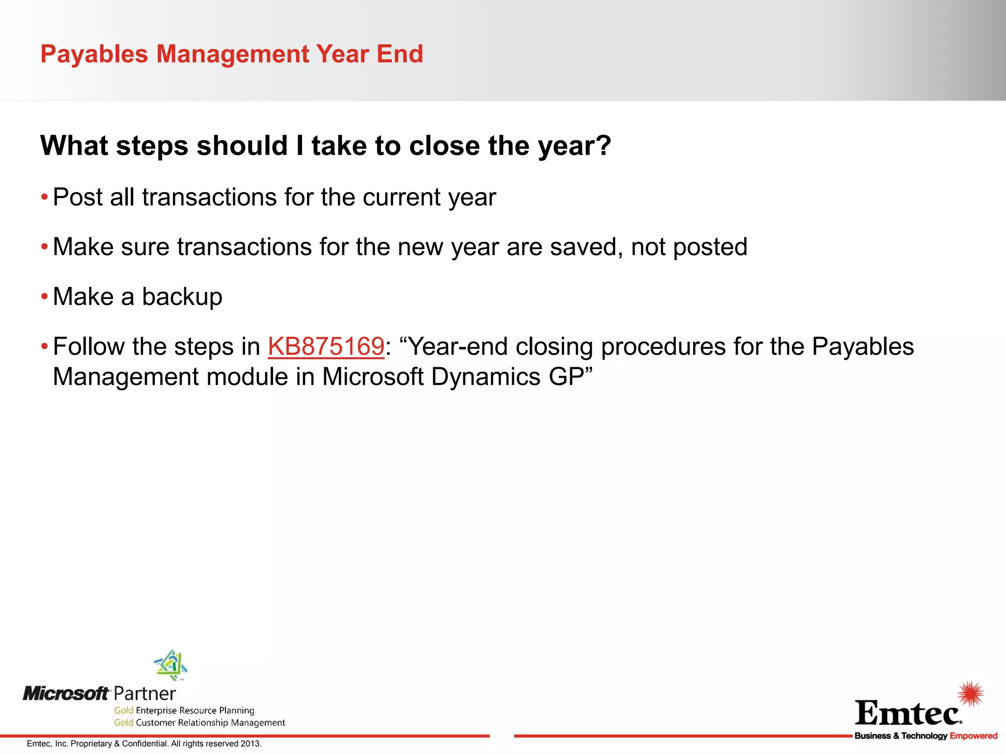 Payables Management Year End

What steps should I take to close the year?
• Post all transactions for the current year
• Make sure transactions for the new year are saved, not posted
• Make a backup

• Follow the steps in KB875169: “Year-end closing procedures for the Payables
Management module in Microsoft Dynamics GP”

Emtec, Inc. Proprietary & Confidential. All rights reserved 2013.

 