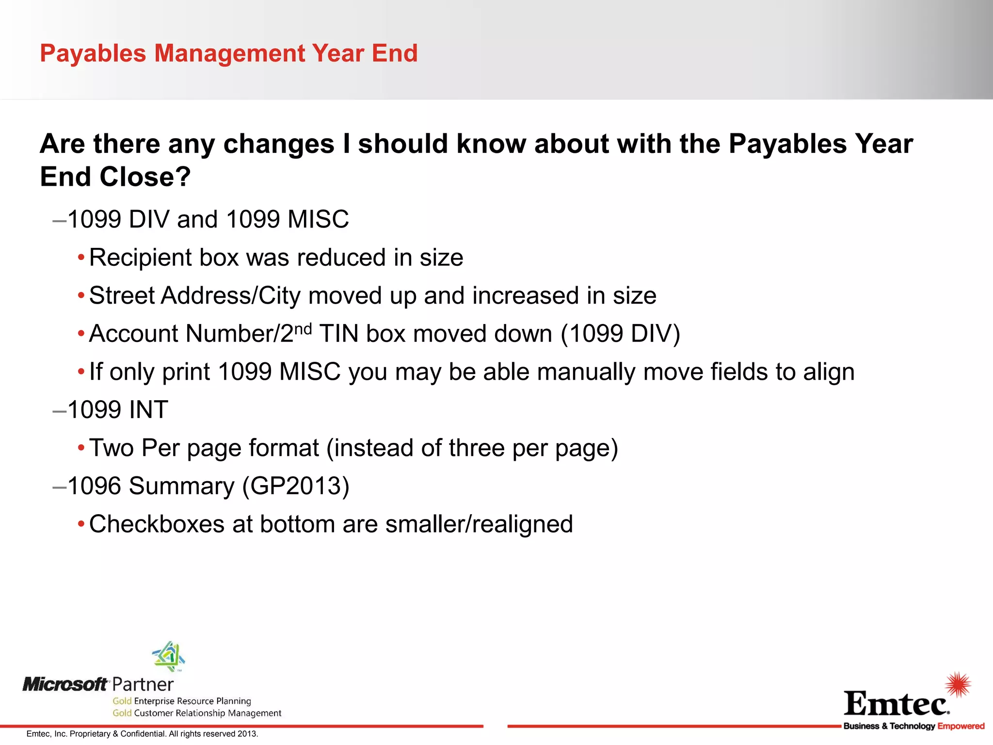 Payables Management Year End

Are there any changes I should know about with the Payables Year
End Close?
–1099 DIV and 1099 MISC
• Recipient box was reduced in size
• Street Address/City moved up and increased in size
• Account Number/2nd TIN box moved down (1099 DIV)
• If only print 1099 MISC you may be able manually move fields to align
–1099 INT
• Two Per page format (instead of three per page)
–1096 Summary (GP2013)
• Checkboxes at bottom are smaller/realigned

Emtec, Inc. Proprietary & Confidential. All rights reserved 2013.

 