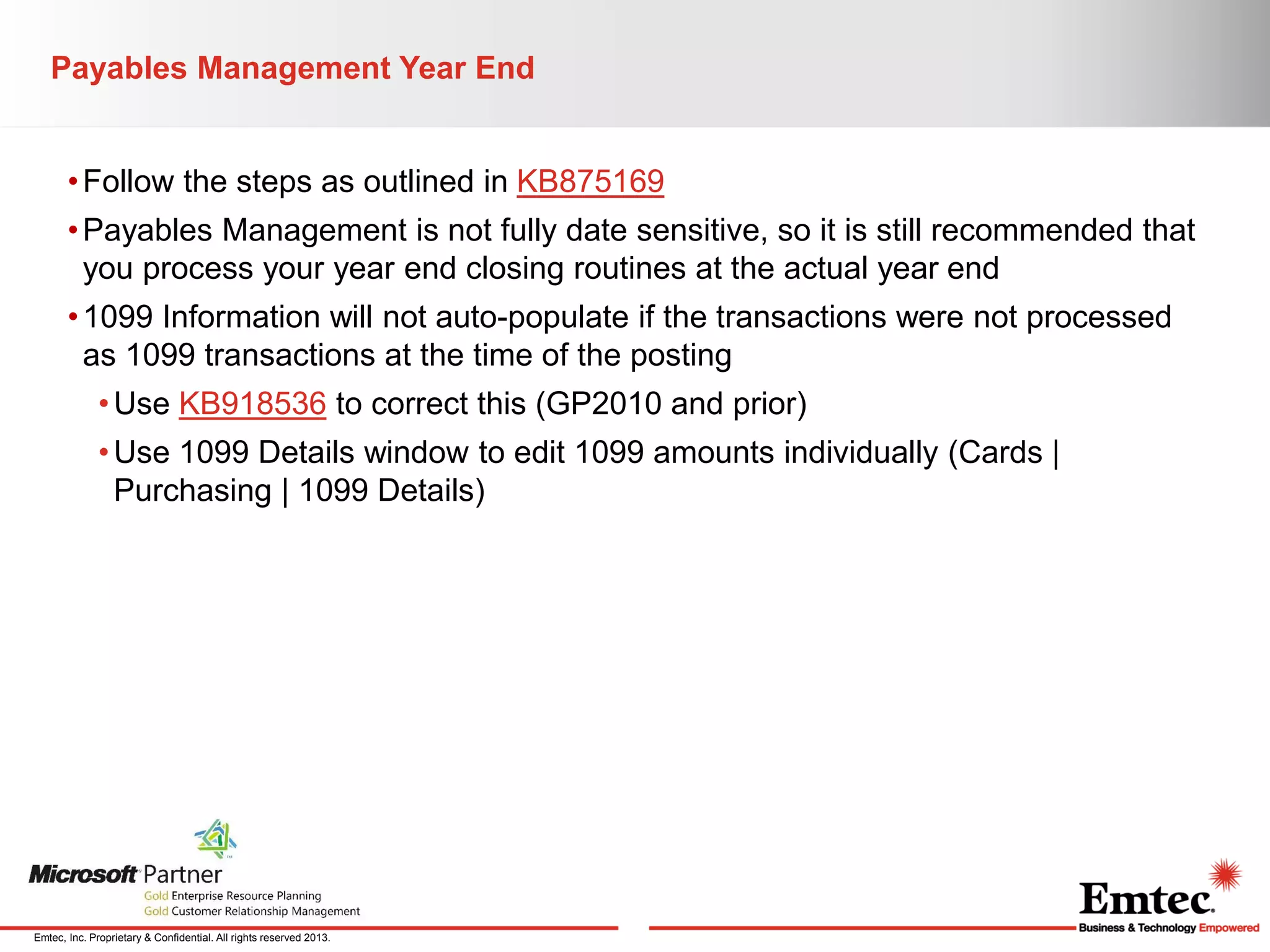 Payables Management Year End
• Follow the steps as outlined in KB875169
• Payables Management is not fully date sensitive, so it is still recommended that
you process your year end closing routines at the actual year end
• 1099 Information will not auto-populate if the transactions were not processed
as 1099 transactions at the time of the posting
• Use KB918536 to correct this (GP2010 and prior)
• Use 1099 Details window to edit 1099 amounts individually (Cards |
Purchasing | 1099 Details)

Emtec, Inc. Proprietary & Confidential. All rights reserved 2013.

 