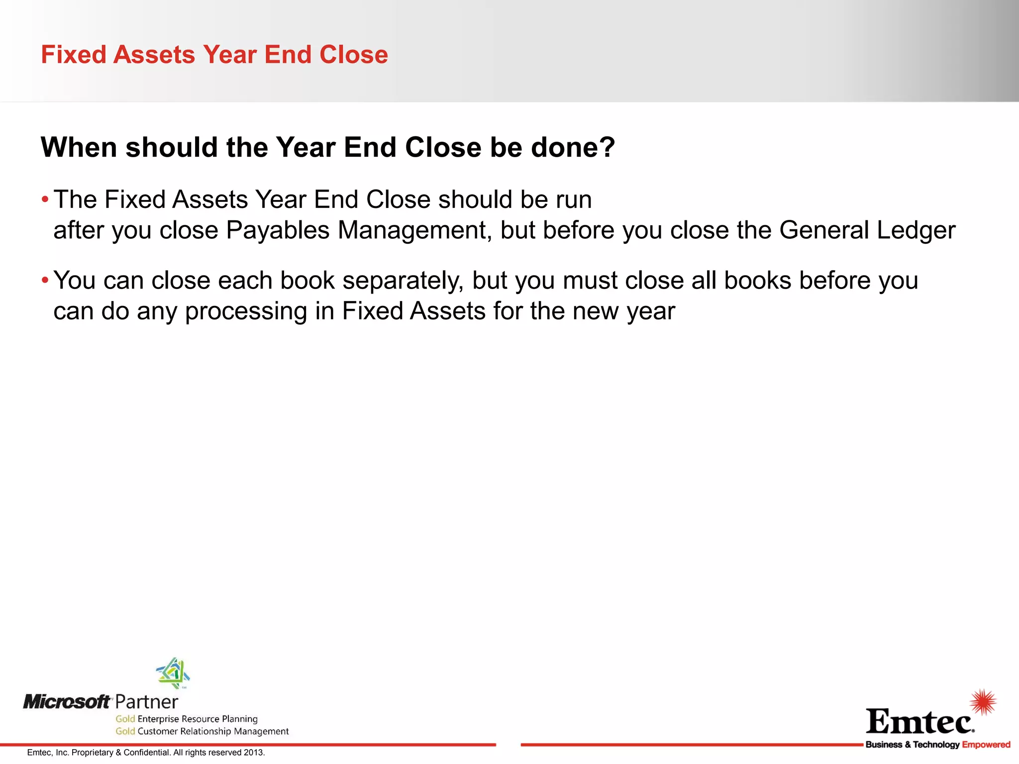 Fixed Assets Year End Close

When should the Year End Close be done?
• The Fixed Assets Year End Close should be run
after you close Payables Management, but before you close the General Ledger
• You can close each book separately, but you must close all books before you
can do any processing in Fixed Assets for the new year

Emtec, Inc. Proprietary & Confidential. All rights reserved 2013.

 
