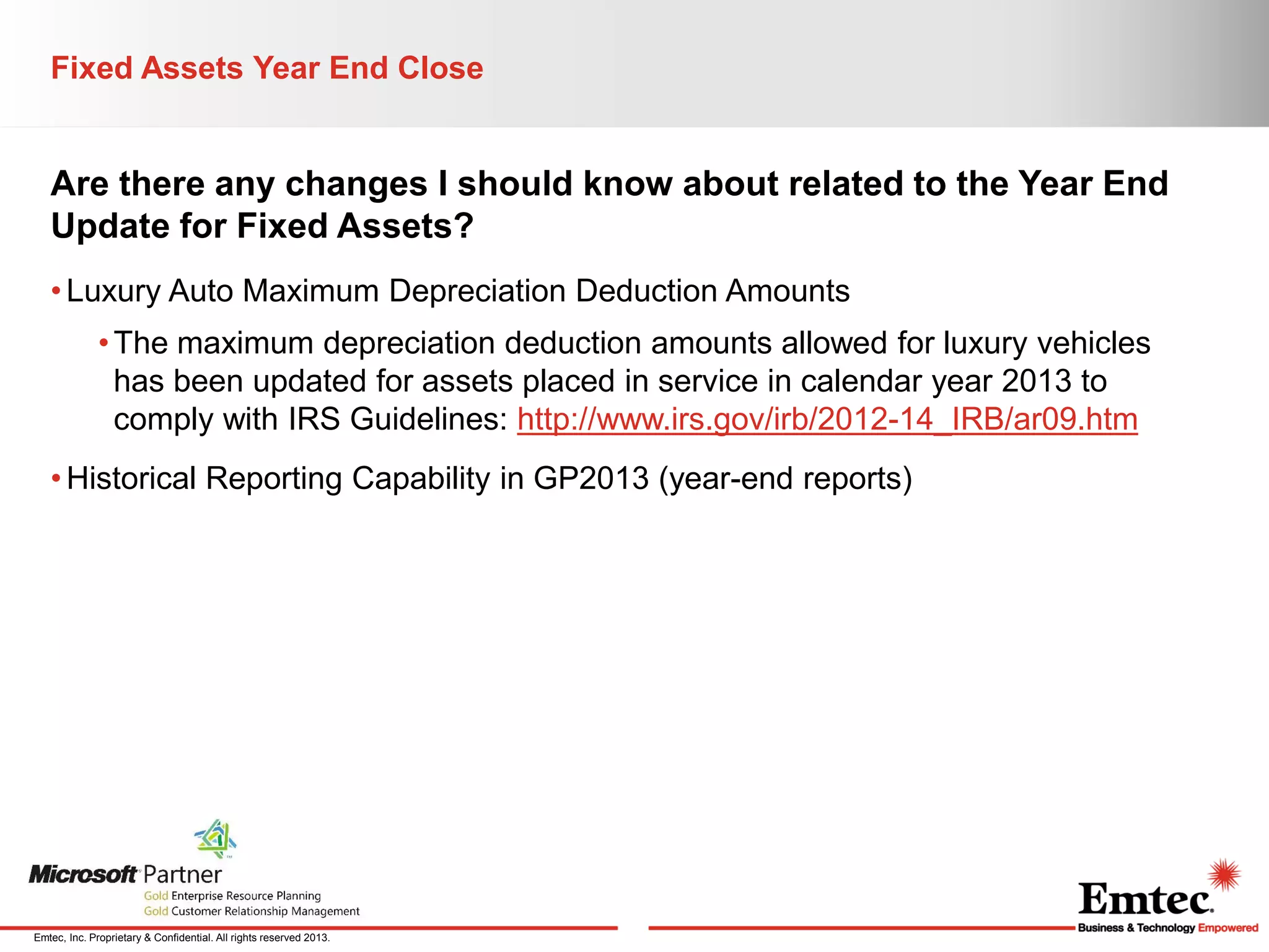 Fixed Assets Year End Close

Are there any changes I should know about related to the Year End
Update for Fixed Assets?
• Luxury Auto Maximum Depreciation Deduction Amounts
• The maximum depreciation deduction amounts allowed for luxury vehicles
has been updated for assets placed in service in calendar year 2013 to
comply with IRS Guidelines: http://www.irs.gov/irb/2012-14_IRB/ar09.htm
• Historical Reporting Capability in GP2013 (year-end reports)

Emtec, Inc. Proprietary & Confidential. All rights reserved 2013.

 