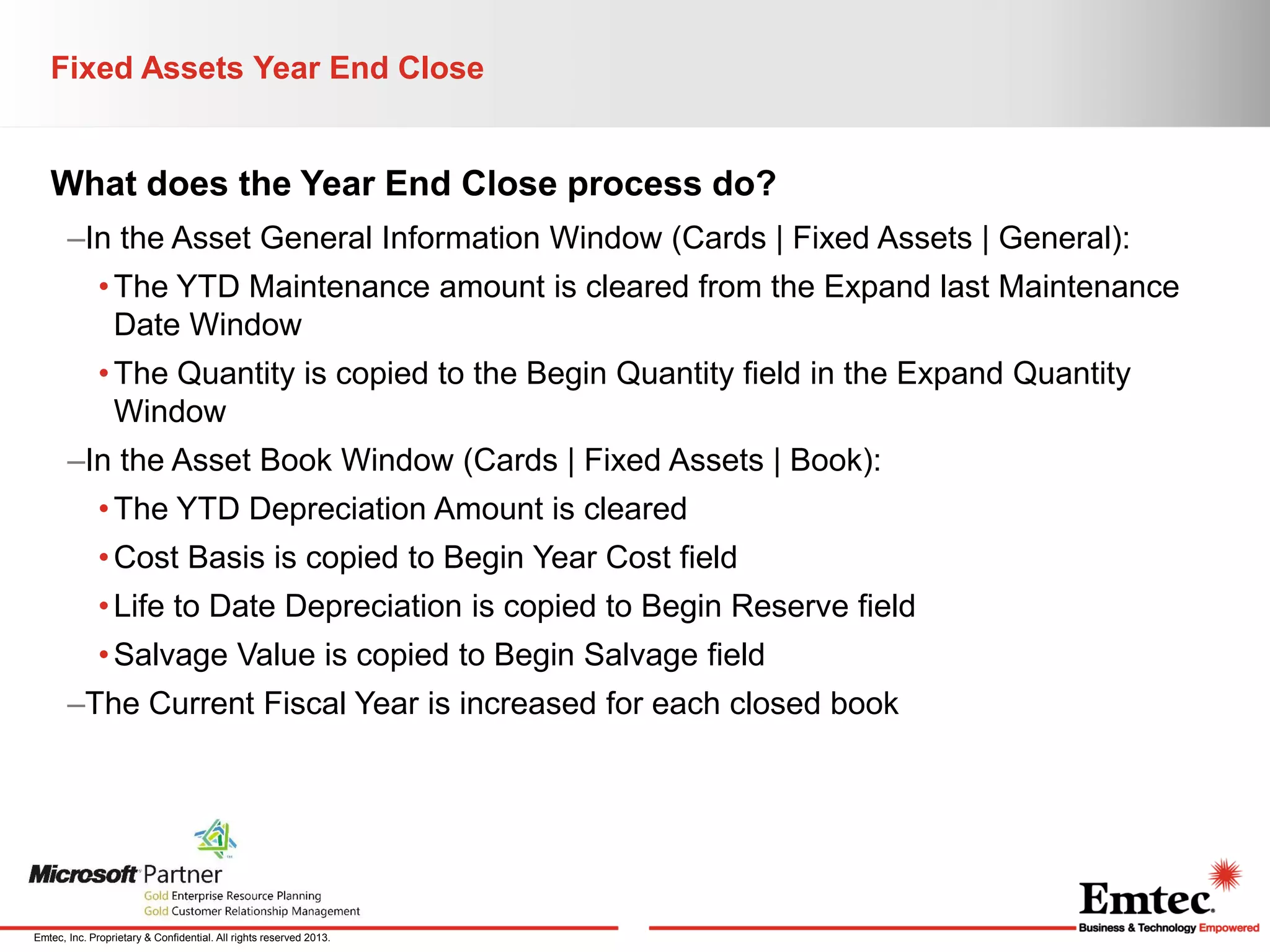 Fixed Assets Year End Close

What does the Year End Close process do?
–In the Asset General Information Window (Cards | Fixed Assets | General):
• The YTD Maintenance amount is cleared from the Expand last Maintenance
Date Window
• The Quantity is copied to the Begin Quantity field in the Expand Quantity
Window
–In the Asset Book Window (Cards | Fixed Assets | Book):
• The YTD Depreciation Amount is cleared
• Cost Basis is copied to Begin Year Cost field

• Life to Date Depreciation is copied to Begin Reserve field
• Salvage Value is copied to Begin Salvage field
–The Current Fiscal Year is increased for each closed book

Emtec, Inc. Proprietary & Confidential. All rights reserved 2013.

 