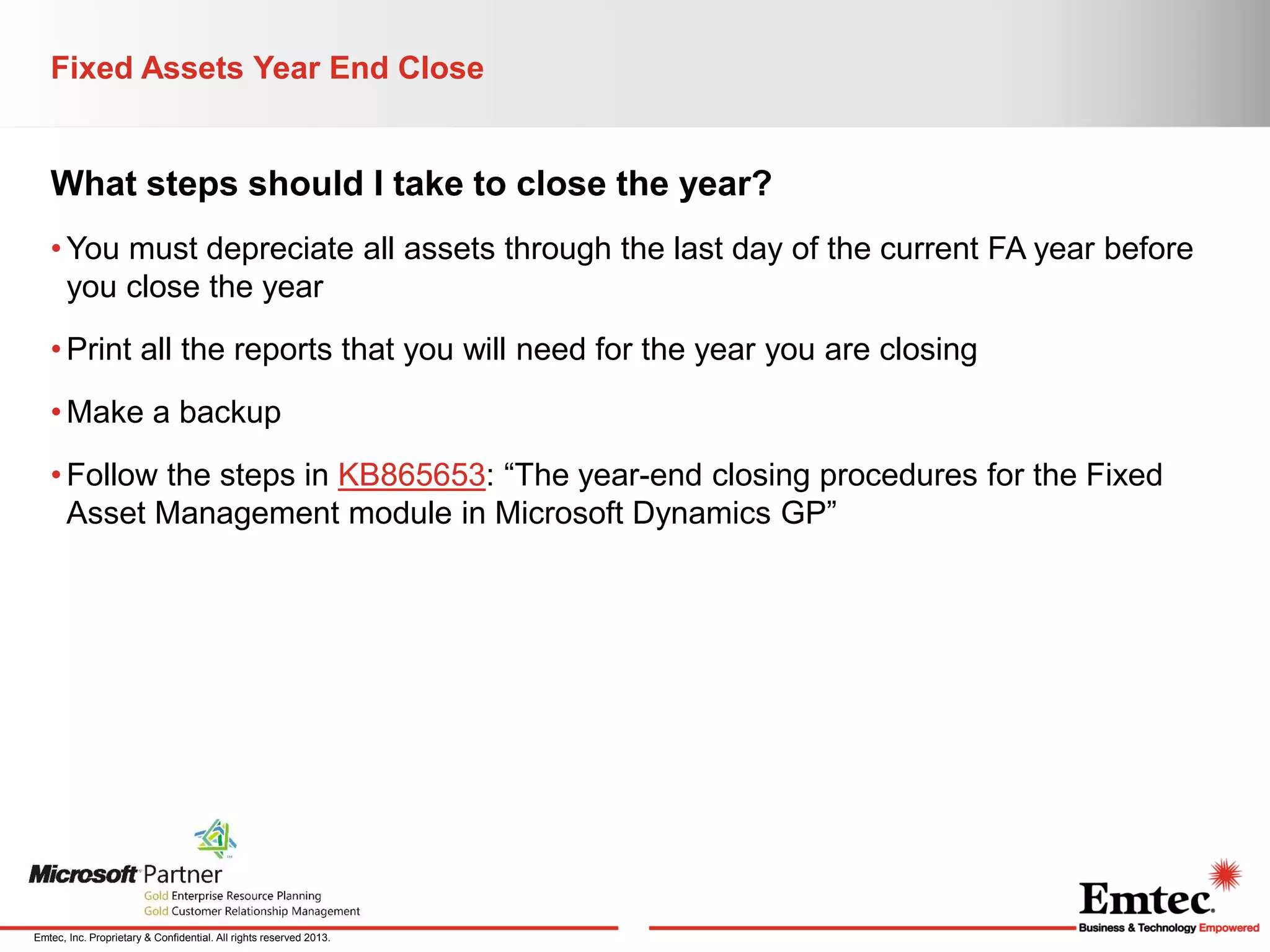 Fixed Assets Year End Close

What steps should I take to close the year?
• You must depreciate all assets through the last day of the current FA year before
you close the year
• Print all the reports that you will need for the year you are closing
• Make a backup
• Follow the steps in KB865653: “The year-end closing procedures for the Fixed
Asset Management module in Microsoft Dynamics GP”

Emtec, Inc. Proprietary & Confidential. All rights reserved 2013.

 