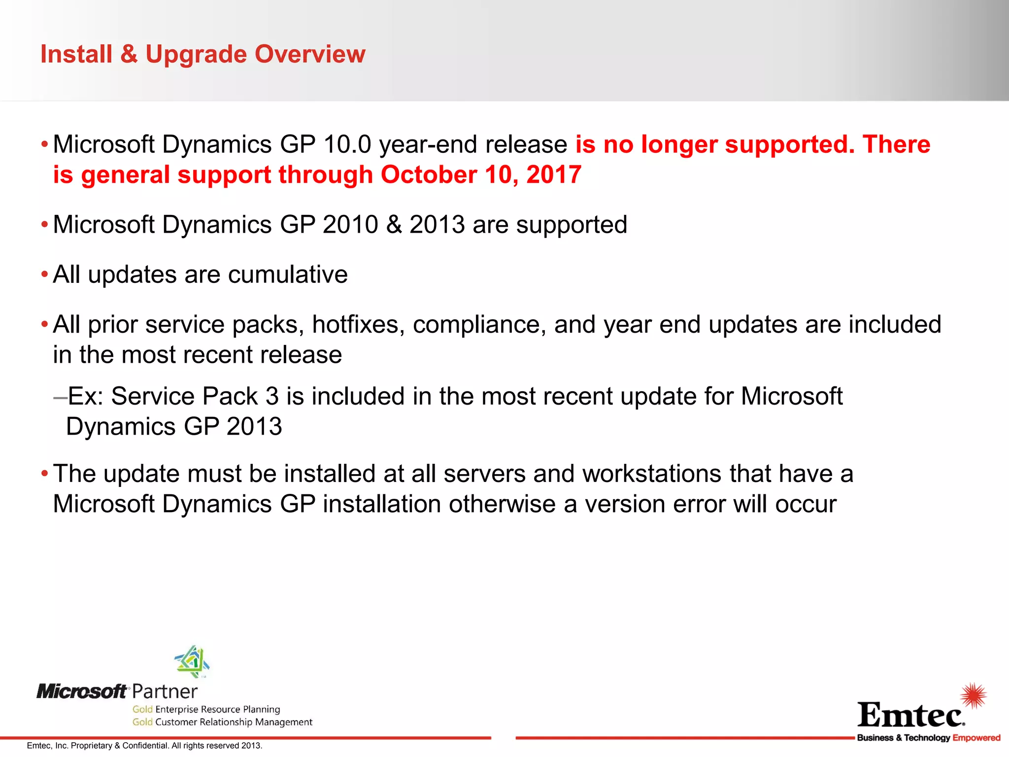Install & Upgrade Overview
• Microsoft Dynamics GP 10.0 year-end release is no longer supported. There
is general support through October 10, 2017
• Microsoft Dynamics GP 2010 & 2013 are supported
• All updates are cumulative
• All prior service packs, hotfixes, compliance, and year end updates are included
in the most recent release
–Ex: Service Pack 3 is included in the most recent update for Microsoft
Dynamics GP 2013
• The update must be installed at all servers and workstations that have a
Microsoft Dynamics GP installation otherwise a version error will occur

Emtec, Inc. Proprietary & Confidential. All rights reserved 2013.

 