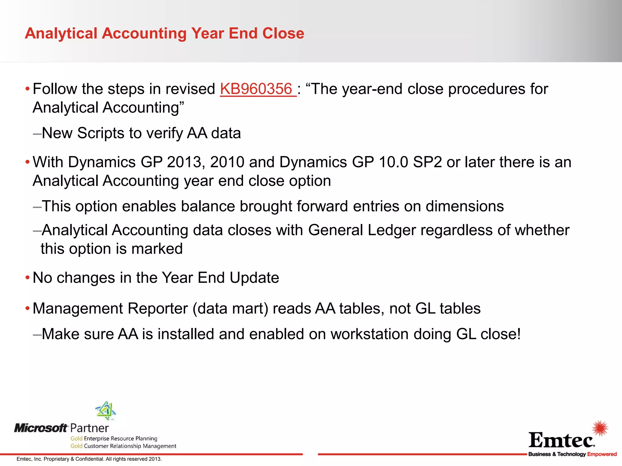 Analytical Accounting Year End Close
• Follow the steps in revised KB960356 : “The year-end close procedures for
Analytical Accounting”

–New Scripts to verify AA data
• With Dynamics GP 2013, 2010 and Dynamics GP 10.0 SP2 or later there is an
Analytical Accounting year end close option
–This option enables balance brought forward entries on dimensions
–Analytical Accounting data closes with General Ledger regardless of whether
this option is marked
• No changes in the Year End Update
• Management Reporter (data mart) reads AA tables, not GL tables
–Make sure AA is installed and enabled on workstation doing GL close!

Emtec, Inc. Proprietary & Confidential. All rights reserved 2013.

 