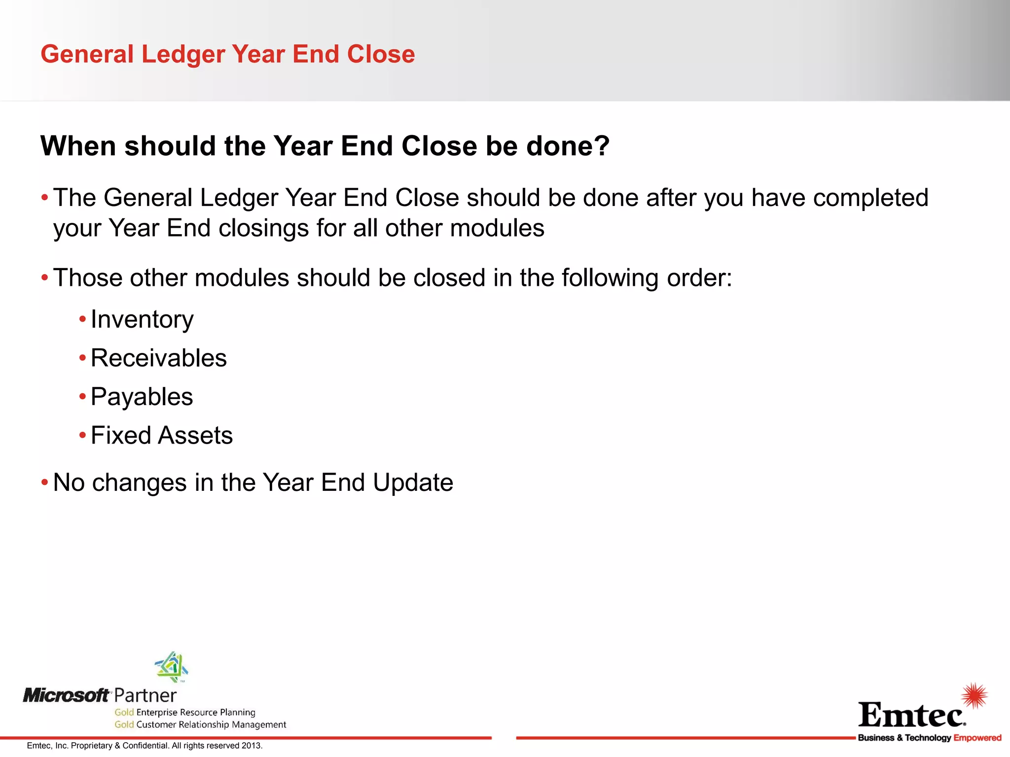 General Ledger Year End Close

When should the Year End Close be done?
• The General Ledger Year End Close should be done after you have completed
your Year End closings for all other modules
• Those other modules should be closed in the following order:
• Inventory
• Receivables
• Payables
• Fixed Assets

• No changes in the Year End Update

Emtec, Inc. Proprietary & Confidential. All rights reserved 2013.

 
