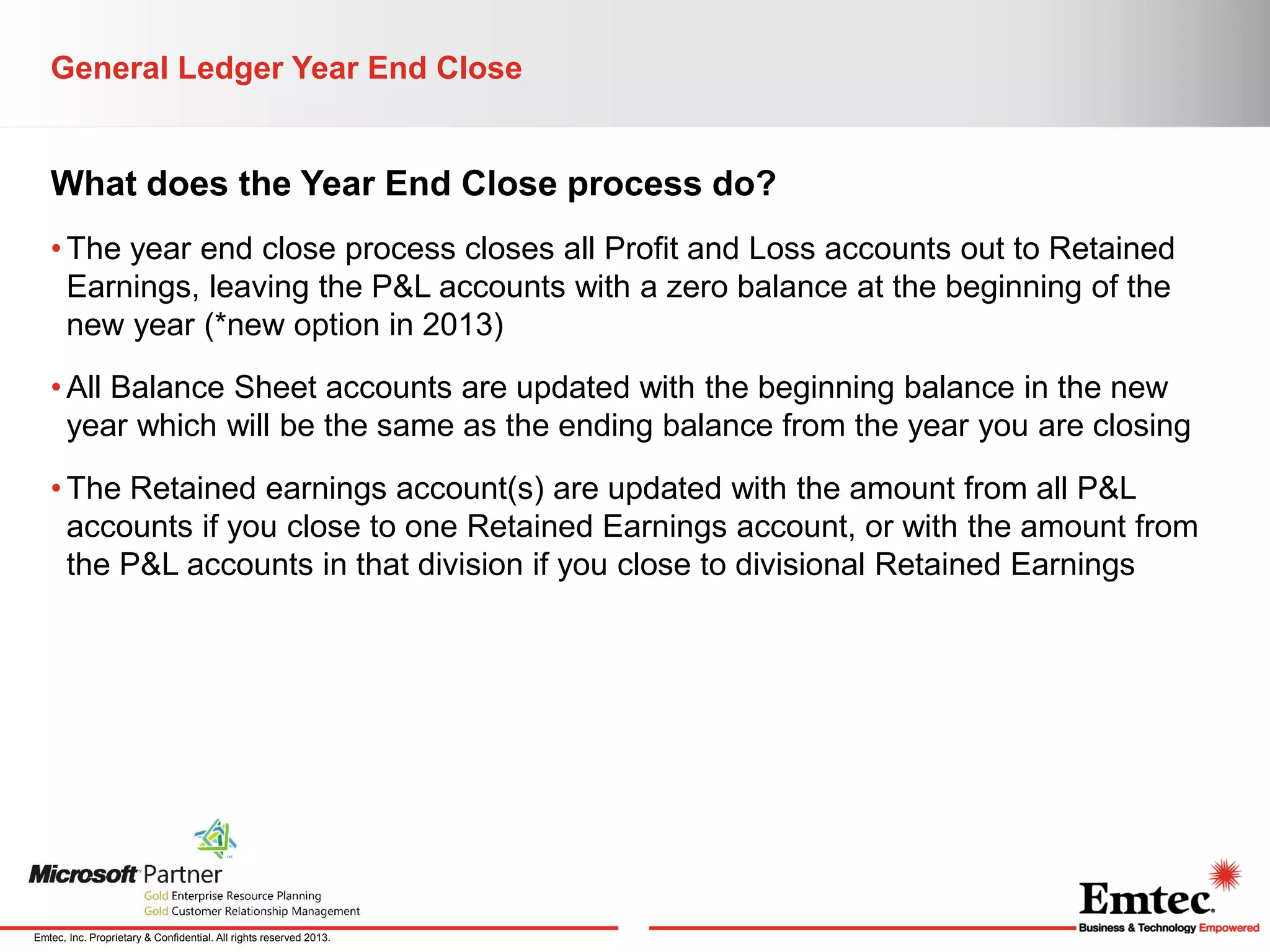 General Ledger Year End Close

What does the Year End Close process do?
• The year end close process closes all Profit and Loss accounts out to Retained
Earnings, leaving the P&L accounts with a zero balance at the beginning of the
new year (*new option in 2013)
• All Balance Sheet accounts are updated with the beginning balance in the new
year which will be the same as the ending balance from the year you are closing
• The Retained earnings account(s) are updated with the amount from all P&L
accounts if you close to one Retained Earnings account, or with the amount from
the P&L accounts in that division if you close to divisional Retained Earnings

Emtec, Inc. Proprietary & Confidential. All rights reserved 2013.

 