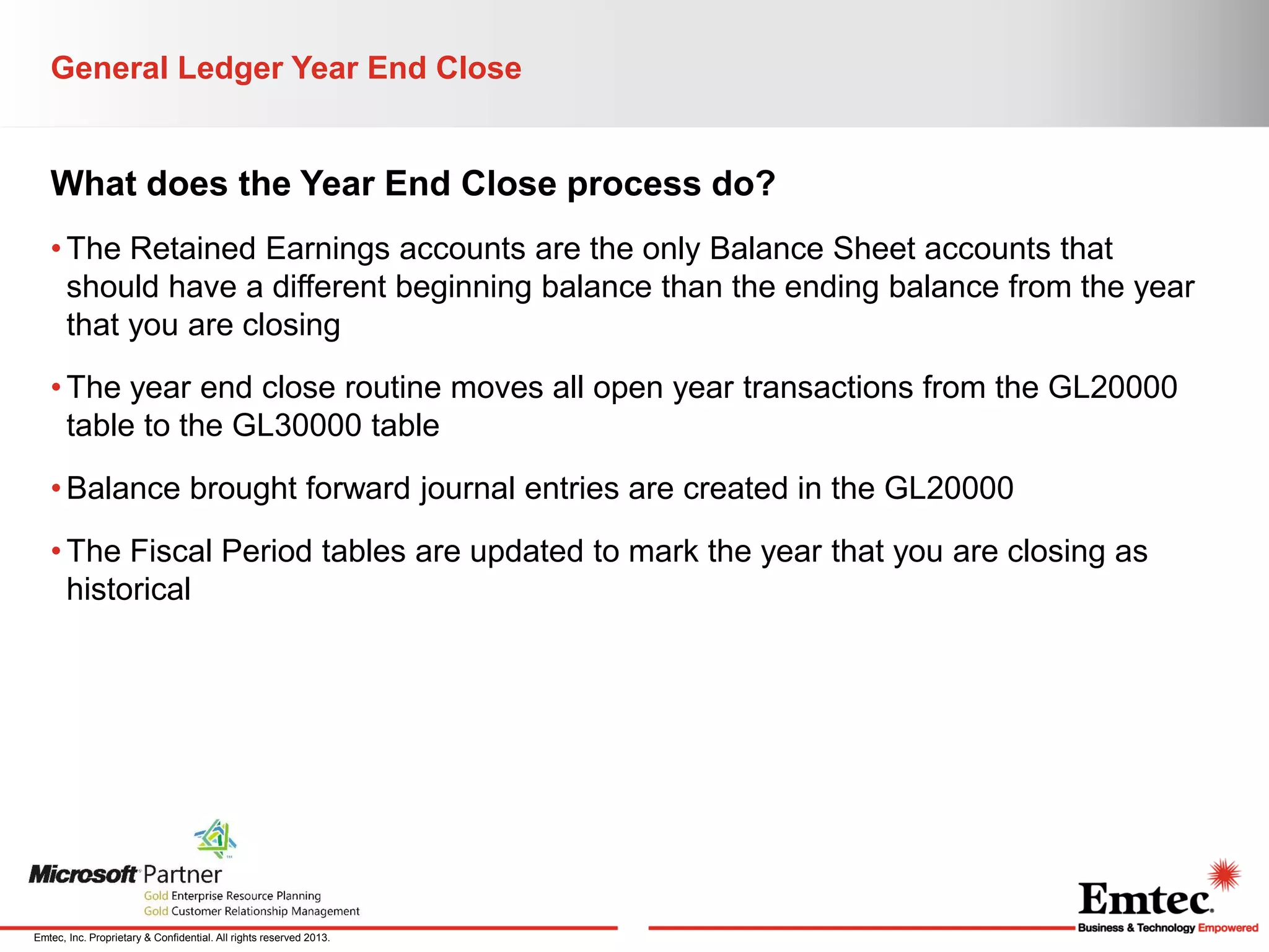 General Ledger Year End Close

What does the Year End Close process do?
• The Retained Earnings accounts are the only Balance Sheet accounts that
should have a different beginning balance than the ending balance from the year
that you are closing
• The year end close routine moves all open year transactions from the GL20000
table to the GL30000 table
• Balance brought forward journal entries are created in the GL20000
• The Fiscal Period tables are updated to mark the year that you are closing as
historical

Emtec, Inc. Proprietary & Confidential. All rights reserved 2013.

 
