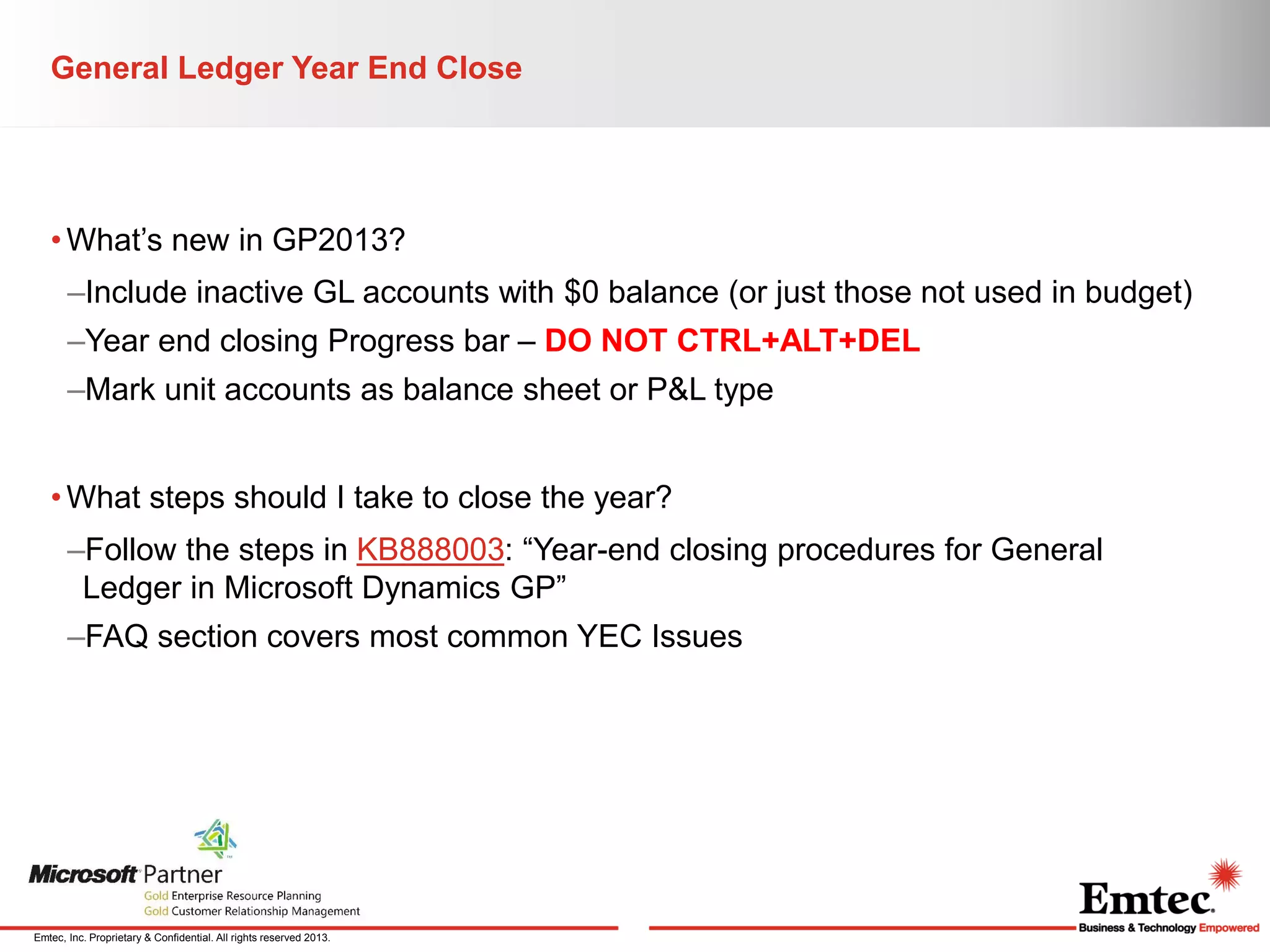 General Ledger Year End Close

• What’s new in GP2013?
–Include inactive GL accounts with $0 balance (or just those not used in budget)
–Year end closing Progress bar – DO NOT CTRL+ALT+DEL
–Mark unit accounts as balance sheet or P&L type
• What steps should I take to close the year?
–Follow the steps in KB888003: “Year-end closing procedures for General
Ledger in Microsoft Dynamics GP”
–FAQ section covers most common YEC Issues

Emtec, Inc. Proprietary & Confidential. All rights reserved 2013.

 