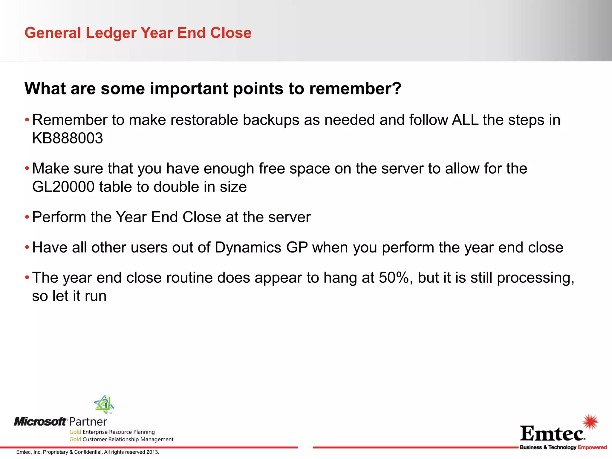 General Ledger Year End Close

What are some important points to remember?
• Remember to make restorable backups as needed and follow ALL the steps in
KB888003
• Make sure that you have enough free space on the server to allow for the
GL20000 table to double in size
• Perform the Year End Close at the server
• Have all other users out of Dynamics GP when you perform the year end close
• The year end close routine does appear to hang at 50%, but it is still processing,
so let it run

Emtec, Inc. Proprietary & Confidential. All rights reserved 2013.

 