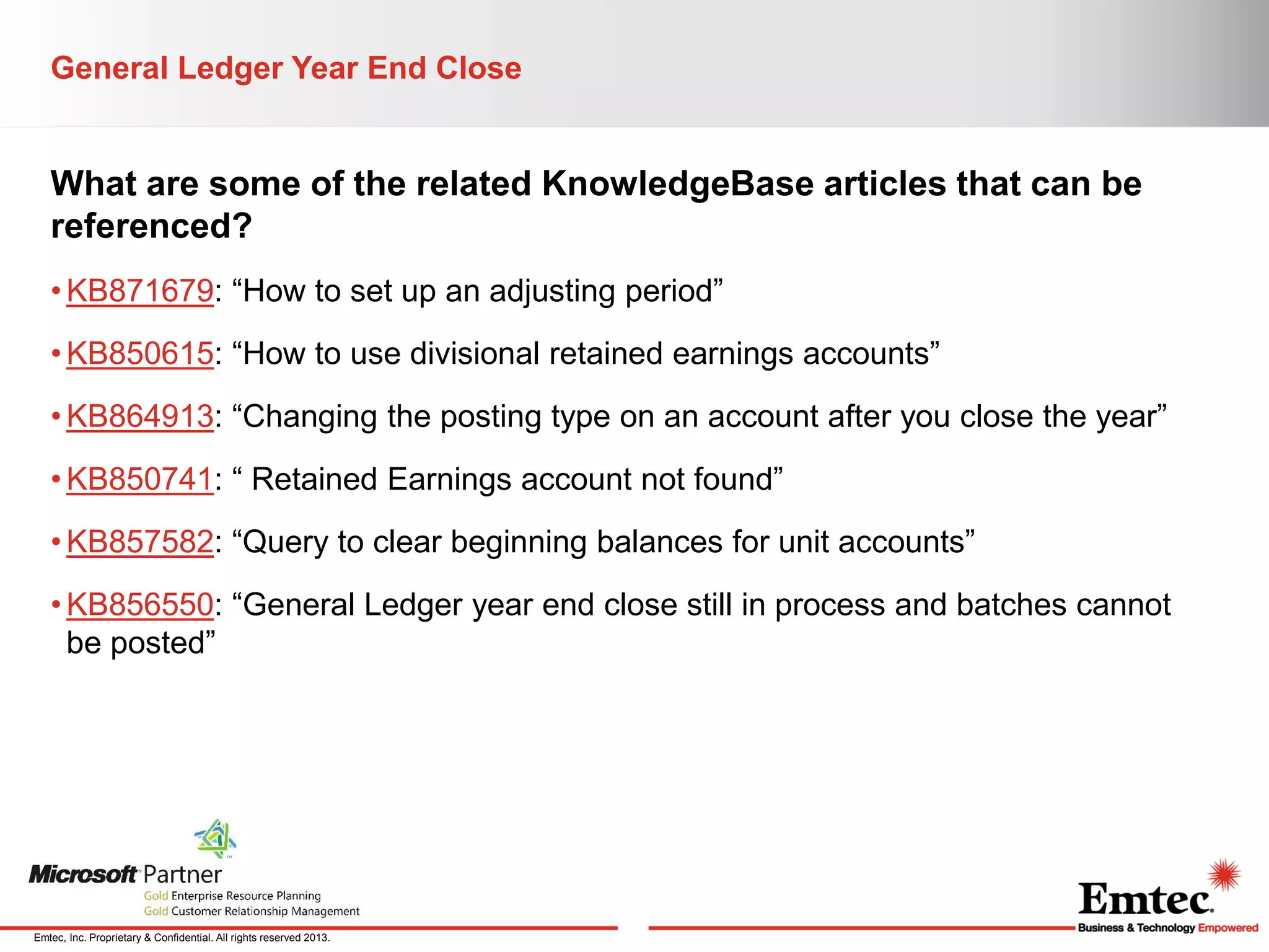 General Ledger Year End Close

What are some of the related KnowledgeBase articles that can be
referenced?
• KB871679: “How to set up an adjusting period”
• KB850615: “How to use divisional retained earnings accounts”
• KB864913: “Changing the posting type on an account after you close the year”
• KB850741: “ Retained Earnings account not found”
• KB857582: “Query to clear beginning balances for unit accounts”

• KB856550: “General Ledger year end close still in process and batches cannot
be posted”

Emtec, Inc. Proprietary & Confidential. All rights reserved 2013.

 