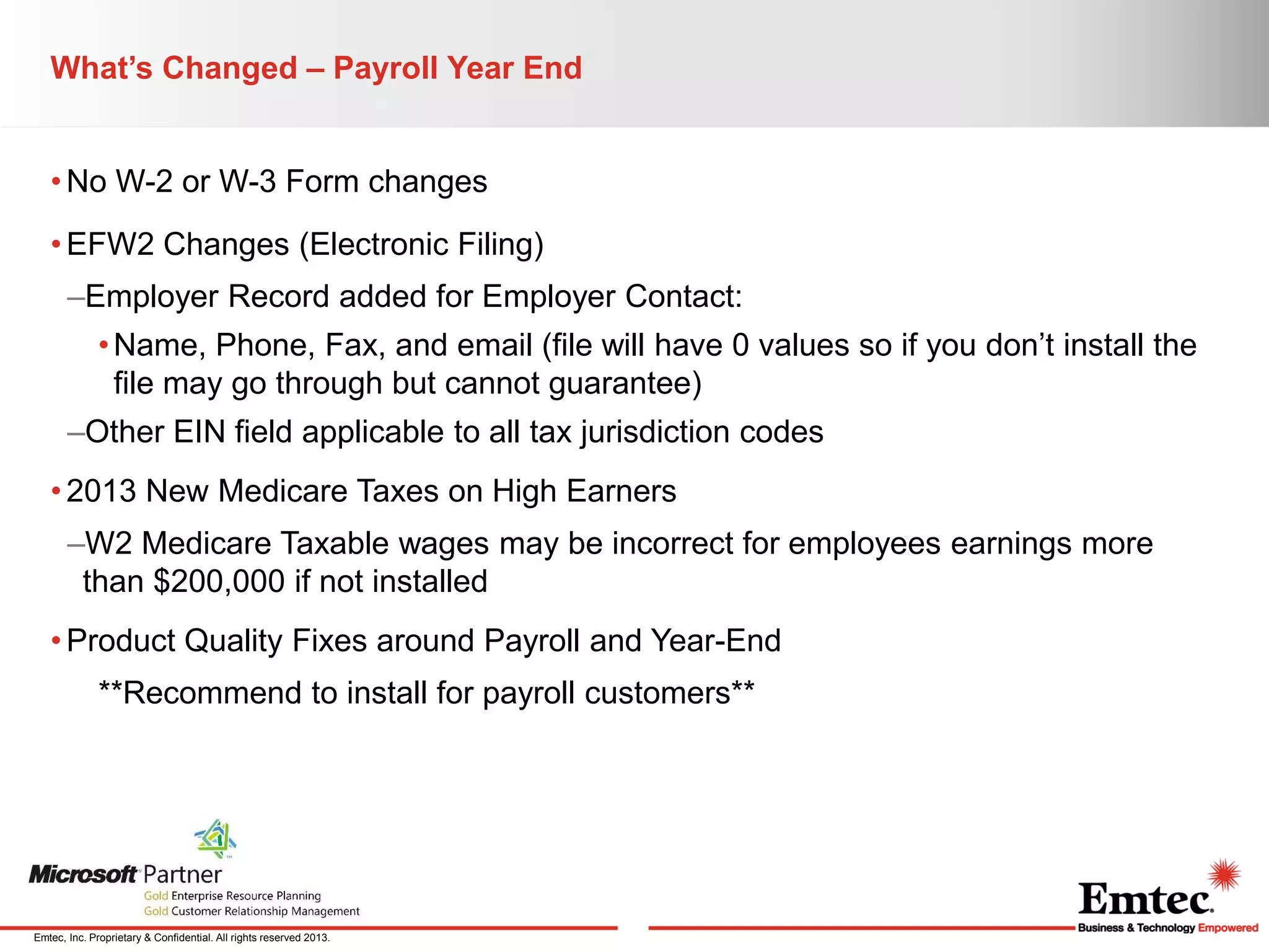 What’s Changed – Payroll Year End
• No W-2 or W-3 Form changes
• EFW2 Changes (Electronic Filing)
–Employer Record added for Employer Contact:
• Name, Phone, Fax, and email (file will have 0 values so if you don’t install the
file may go through but cannot guarantee)

–Other EIN field applicable to all tax jurisdiction codes
• 2013 New Medicare Taxes on High Earners
–W2 Medicare Taxable wages may be incorrect for employees earnings more
than $200,000 if not installed
• Product Quality Fixes around Payroll and Year-End
**Recommend to install for payroll customers**

Emtec, Inc. Proprietary & Confidential. All rights reserved 2013.

 