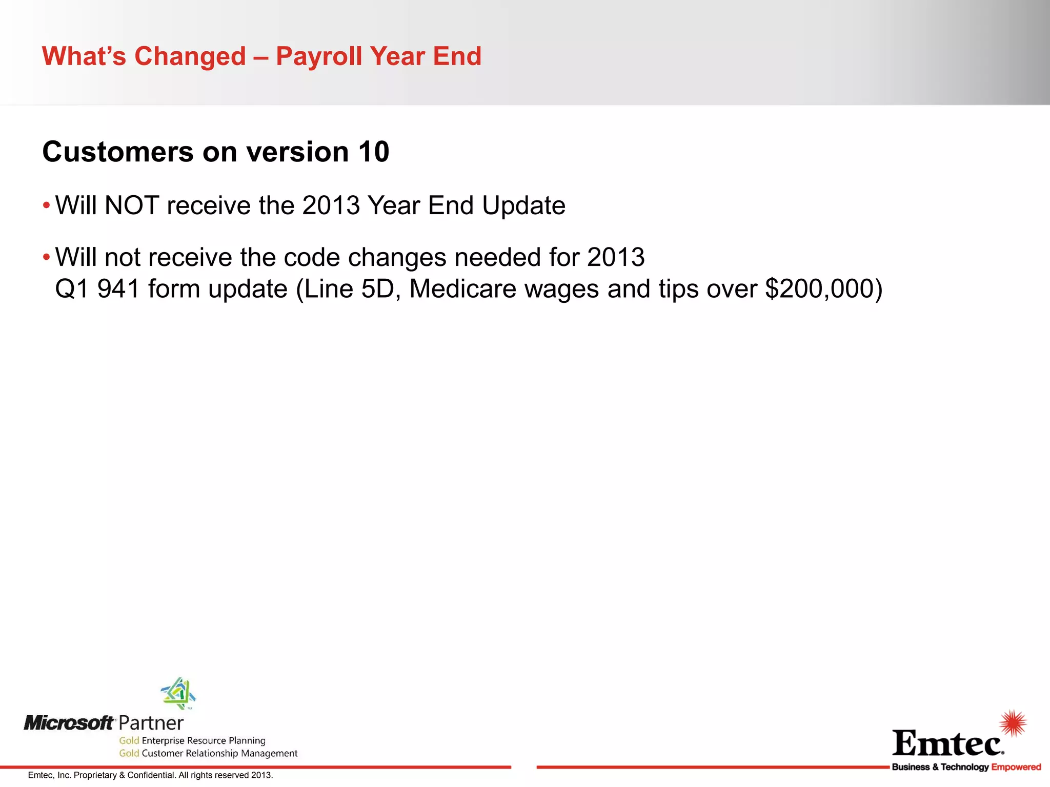What’s Changed – Payroll Year End

Customers on version 10
• Will NOT receive the 2013 Year End Update
• Will not receive the code changes needed for 2013
Q1 941 form update (Line 5D, Medicare wages and tips over $200,000)

Emtec, Inc. Proprietary & Confidential. All rights reserved 2013.

 