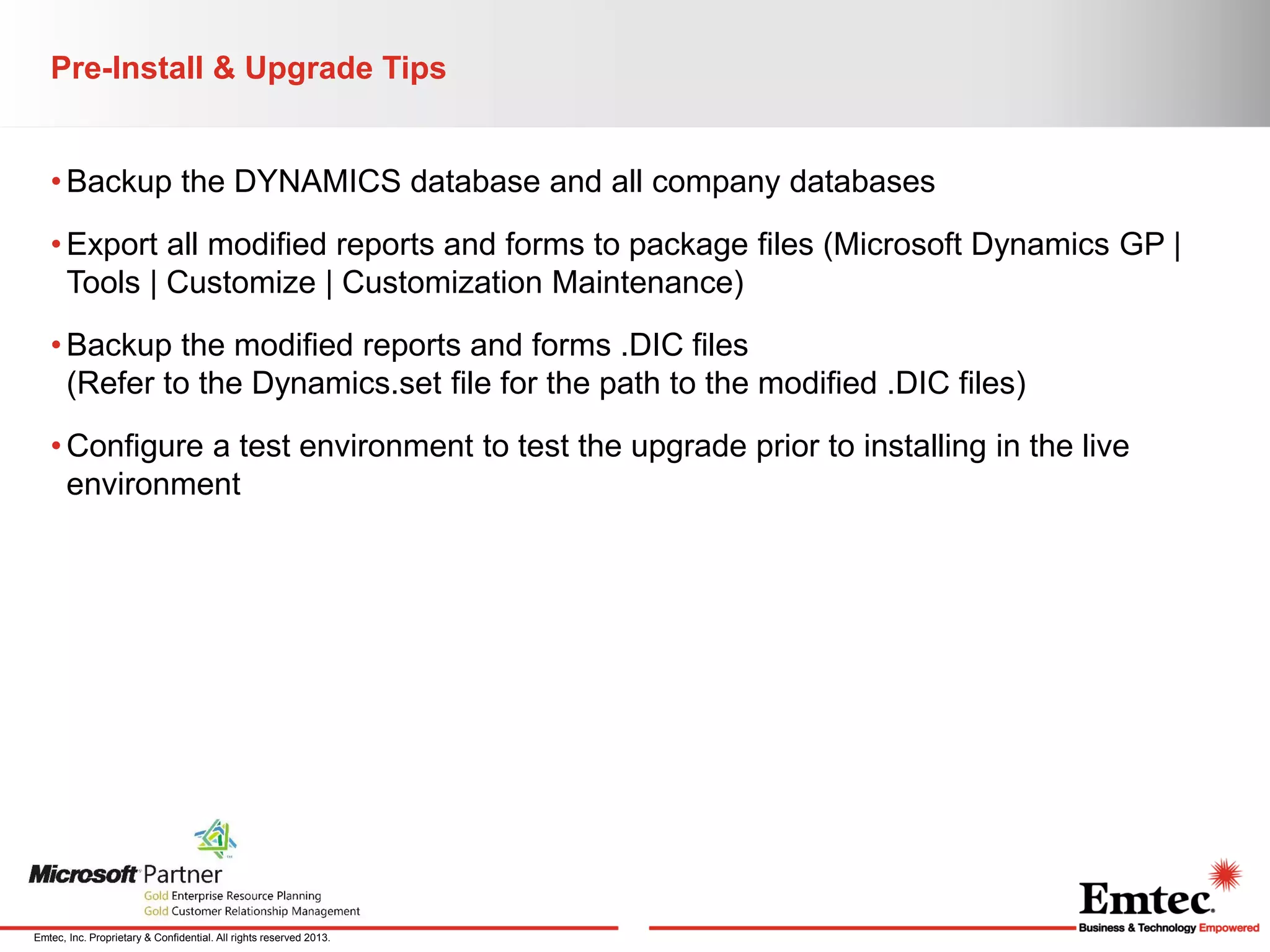 Pre-Install & Upgrade Tips
• Backup the DYNAMICS database and all company databases
• Export all modified reports and forms to package files (Microsoft Dynamics GP |
Tools | Customize | Customization Maintenance)
• Backup the modified reports and forms .DIC files
(Refer to the Dynamics.set file for the path to the modified .DIC files)

• Configure a test environment to test the upgrade prior to installing in the live
environment

Emtec, Inc. Proprietary & Confidential. All rights reserved 2013.

 