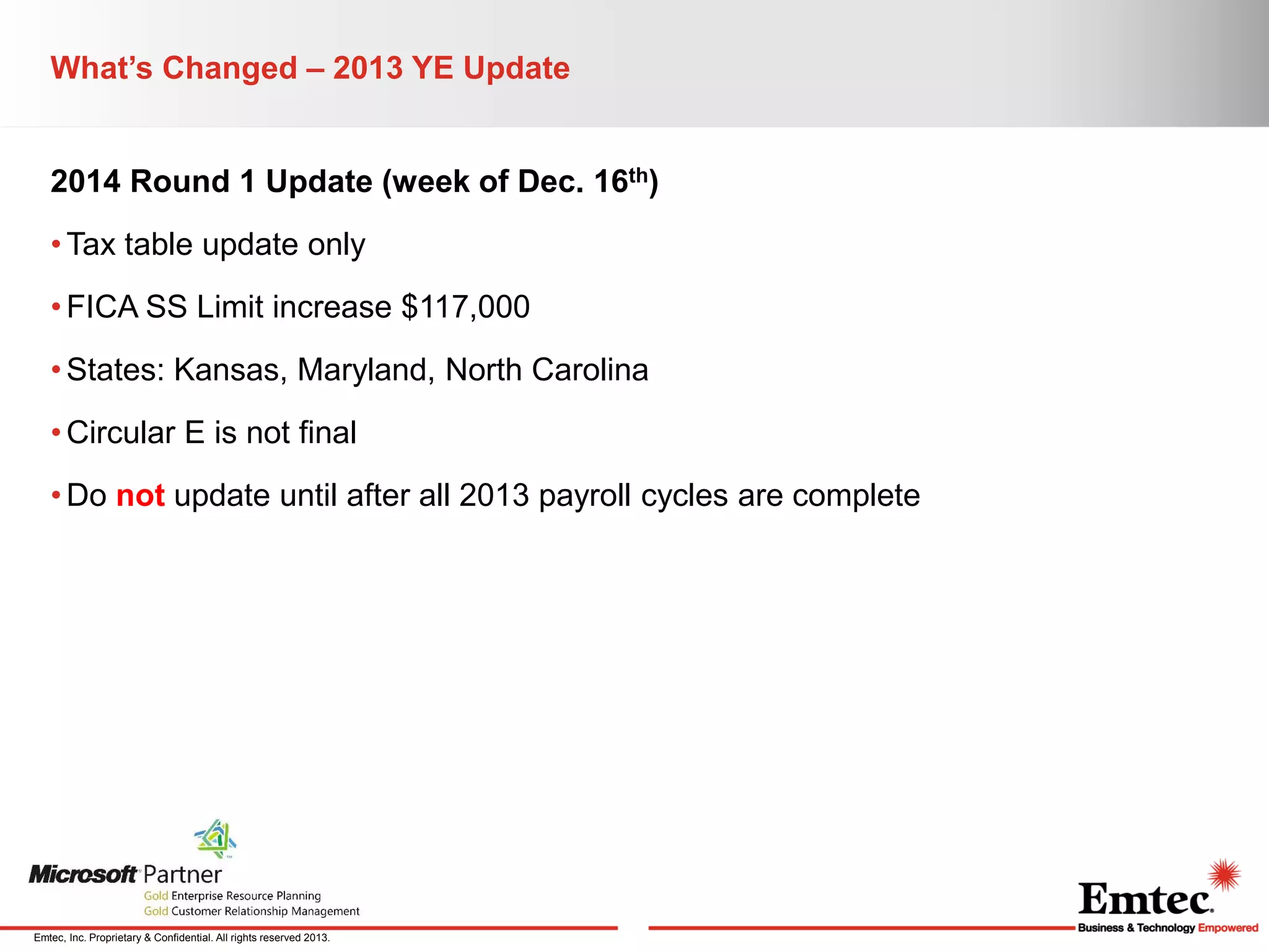 What’s Changed – 2013 YE Update

2014 Round 1 Update (week of Dec. 16th)
• Tax table update only
• FICA SS Limit increase $117,000
• States: Kansas, Maryland, North Carolina

• Circular E is not final
• Do not update until after all 2013 payroll cycles are complete

Emtec, Inc. Proprietary & Confidential. All rights reserved 2013.

 