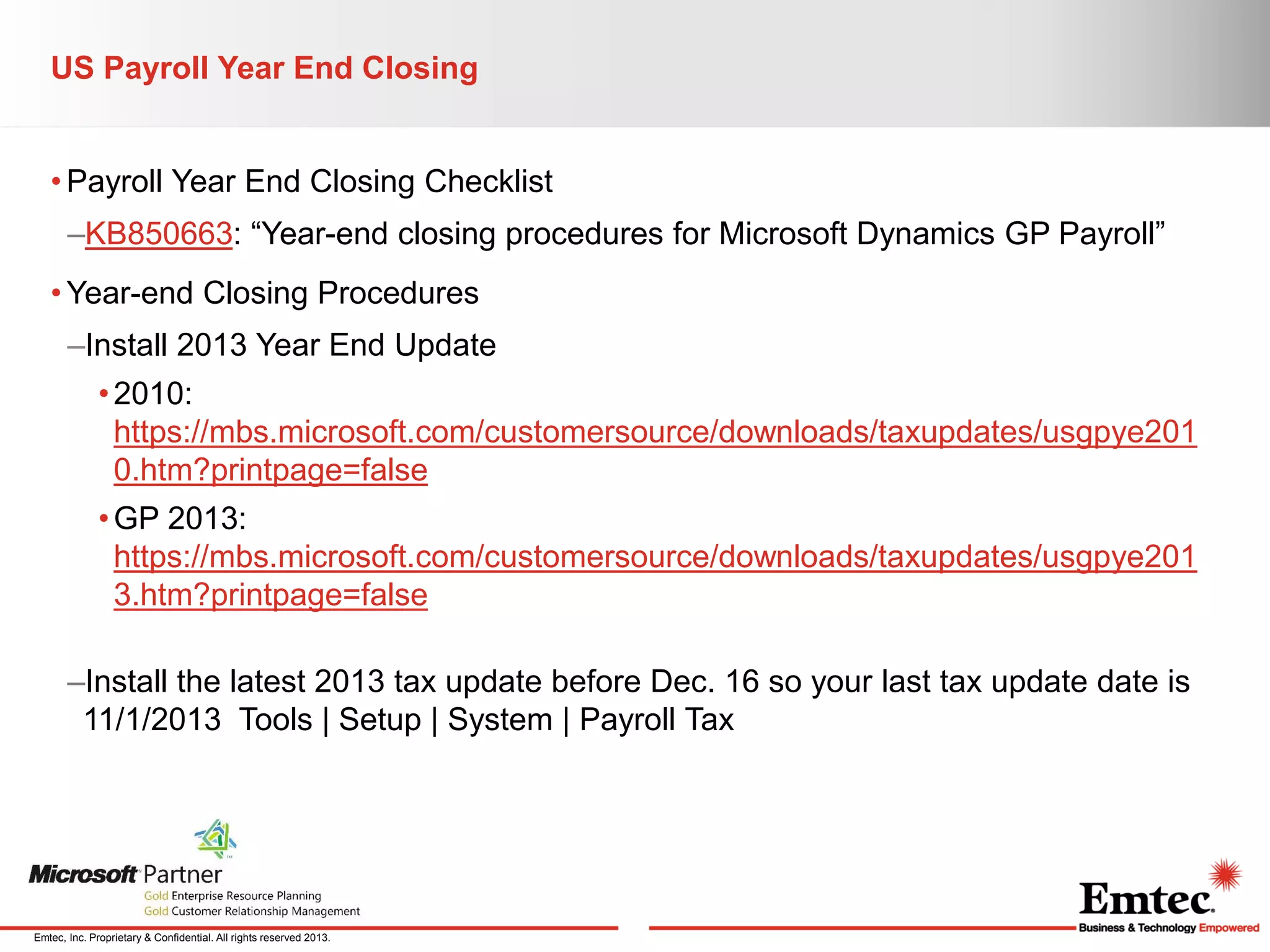 US Payroll Year End Closing
• Payroll Year End Closing Checklist
–KB850663: “Year-end closing procedures for Microsoft Dynamics GP Payroll”
• Year-end Closing Procedures
–Install 2013 Year End Update
• 2010:
https://mbs.microsoft.com/customersource/downloads/taxupdates/usgpye201
0.htm?printpage=false
• GP 2013:
https://mbs.microsoft.com/customersource/downloads/taxupdates/usgpye201
3.htm?printpage=false
–Install the latest 2013 tax update before Dec. 16 so your last tax update date is
11/1/2013 Tools | Setup | System | Payroll Tax

Emtec, Inc. Proprietary & Confidential. All rights reserved 2013.

 