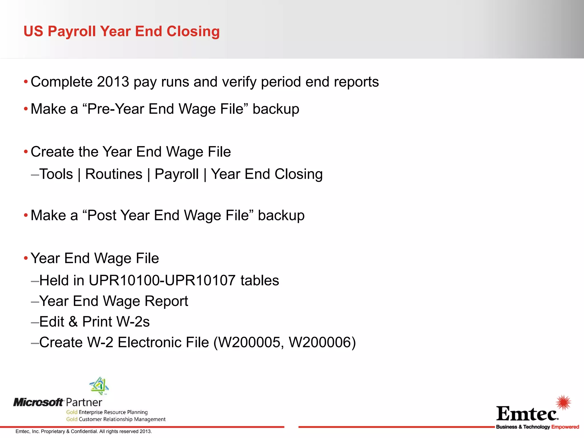 US Payroll Year End Closing
• Complete 2013 pay runs and verify period end reports
• Make a “Pre-Year End Wage File” backup
• Create the Year End Wage File
–Tools | Routines | Payroll | Year End Closing
• Make a “Post Year End Wage File” backup
• Year End Wage File

–Held in UPR10100-UPR10107 tables
–Year End Wage Report
–Edit & Print W-2s
–Create W-2 Electronic File (W200005, W200006)

Emtec, Inc. Proprietary & Confidential. All rights reserved 2013.

 
