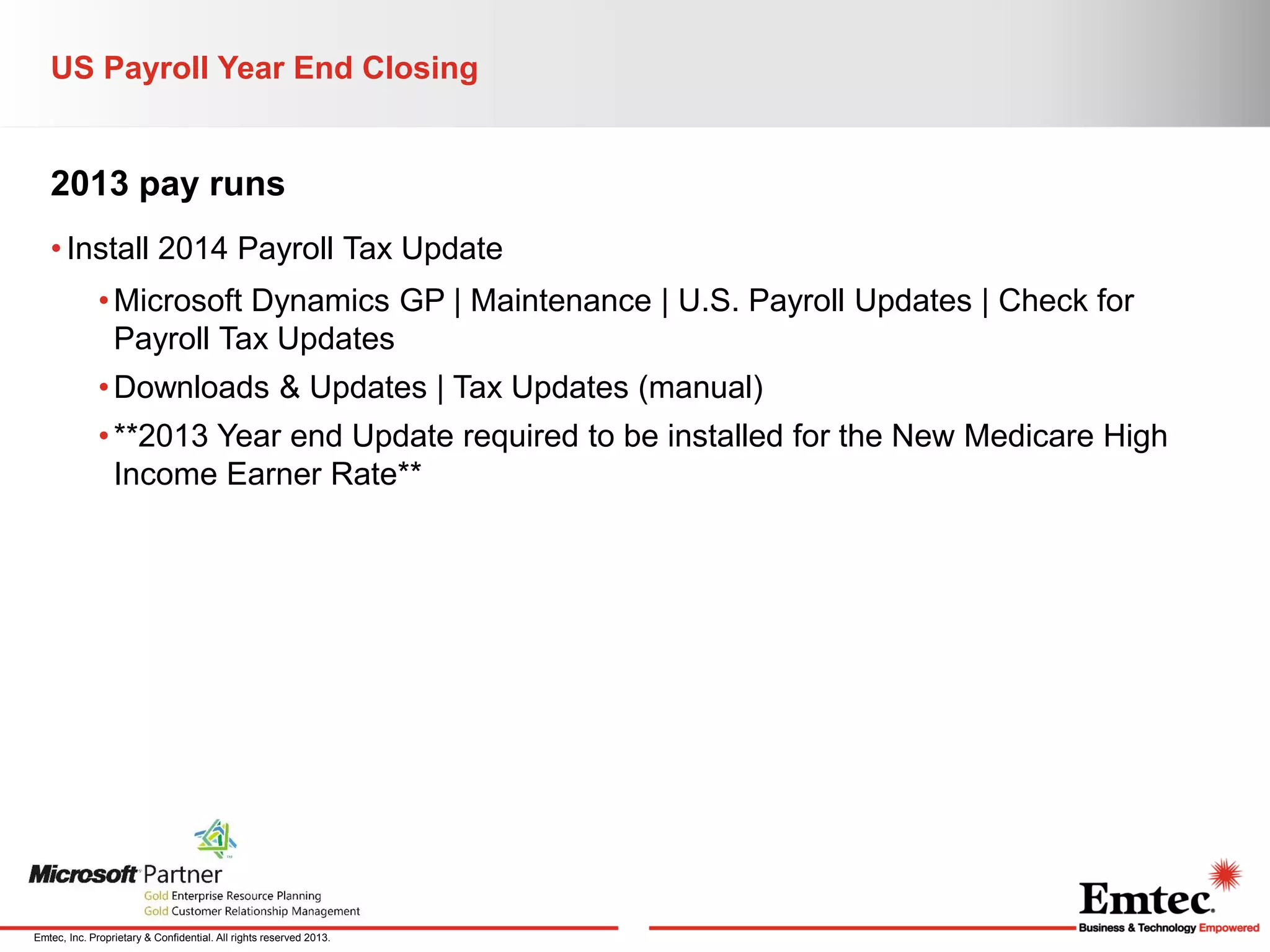 US Payroll Year End Closing

2013 pay runs
• Install 2014 Payroll Tax Update
• Microsoft Dynamics GP | Maintenance | U.S. Payroll Updates | Check for
Payroll Tax Updates
• Downloads & Updates | Tax Updates (manual)

• **2013 Year end Update required to be installed for the New Medicare High
Income Earner Rate**

Emtec, Inc. Proprietary & Confidential. All rights reserved 2013.

 