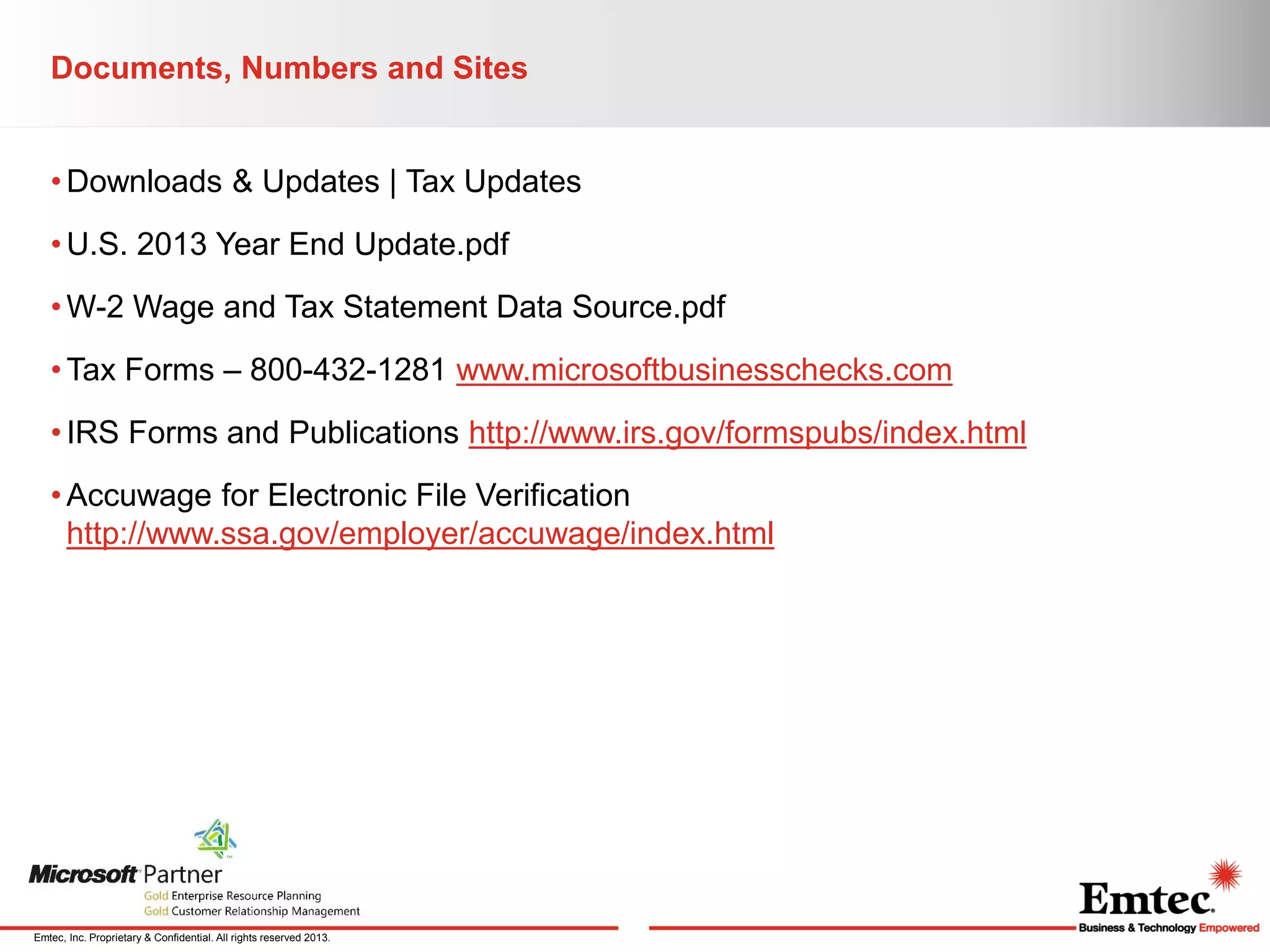 Documents, Numbers and Sites
• Downloads & Updates | Tax Updates
• U.S. 2013 Year End Update.pdf
• W-2 Wage and Tax Statement Data Source.pdf
• Tax Forms – 800-432-1281 www.microsoftbusinesschecks.com

• IRS Forms and Publications http://www.irs.gov/formspubs/index.html
• Accuwage for Electronic File Verification
http://www.ssa.gov/employer/accuwage/index.html

Emtec, Inc. Proprietary & Confidential. All rights reserved 2013.

 