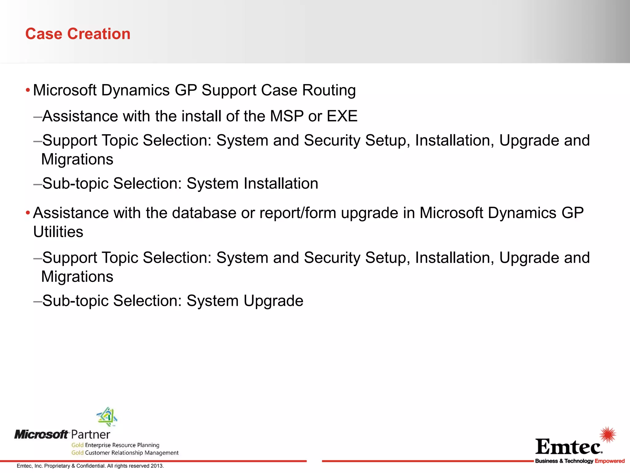 Case Creation
• Microsoft Dynamics GP Support Case Routing
–Assistance with the install of the MSP or EXE
–Support Topic Selection: System and Security Setup, Installation, Upgrade and
Migrations
–Sub-topic Selection: System Installation

• Assistance with the database or report/form upgrade in Microsoft Dynamics GP
Utilities
–Support Topic Selection: System and Security Setup, Installation, Upgrade and
Migrations

–Sub-topic Selection: System Upgrade

Emtec, Inc. Proprietary & Confidential. All rights reserved 2013.

 