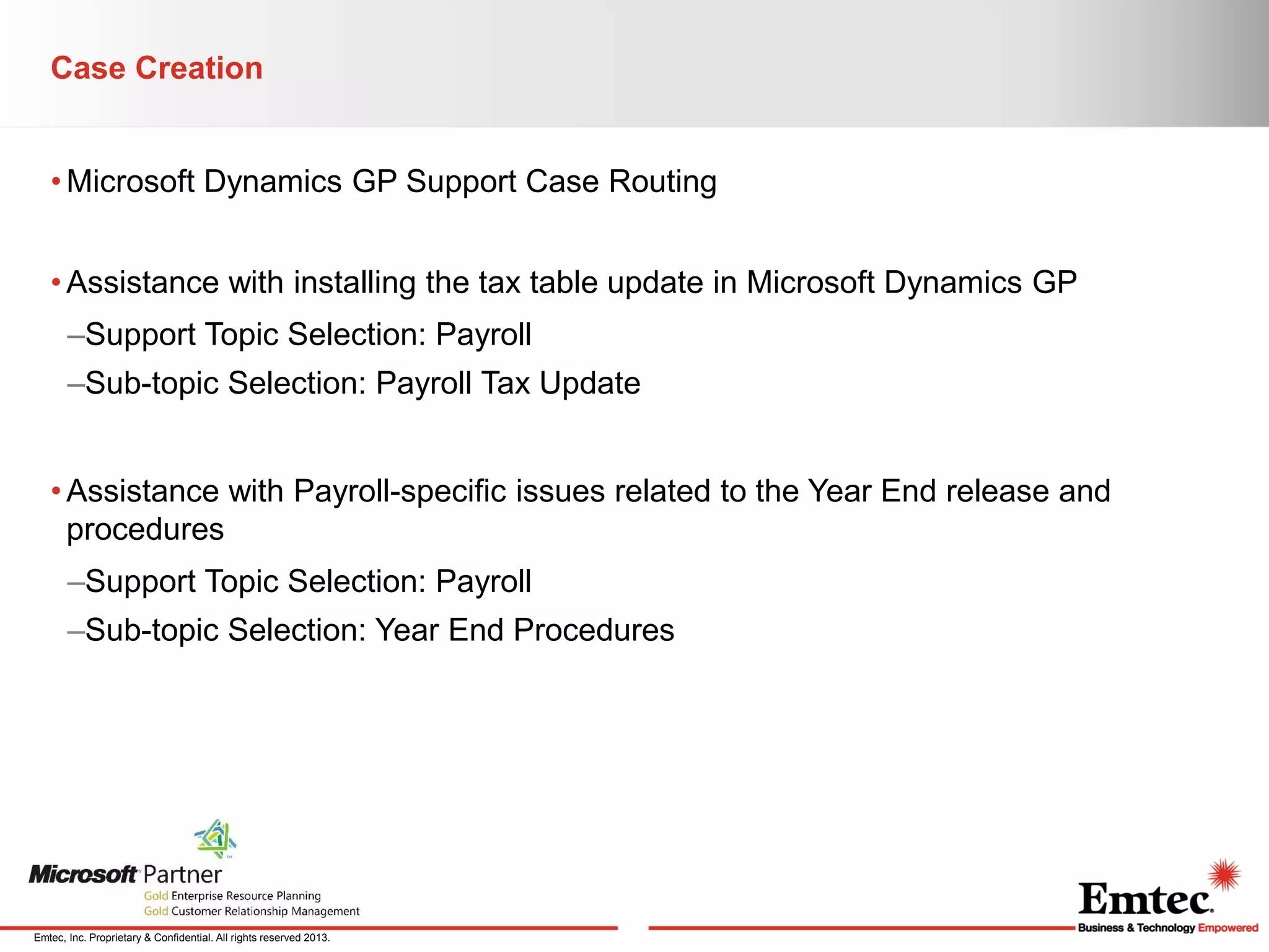Case Creation
• Microsoft Dynamics GP Support Case Routing
• Assistance with installing the tax table update in Microsoft Dynamics GP
–Support Topic Selection: Payroll
–Sub-topic Selection: Payroll Tax Update
• Assistance with Payroll-specific issues related to the Year End release and
procedures
–Support Topic Selection: Payroll
–Sub-topic Selection: Year End Procedures

Emtec, Inc. Proprietary & Confidential. All rights reserved 2013.

 