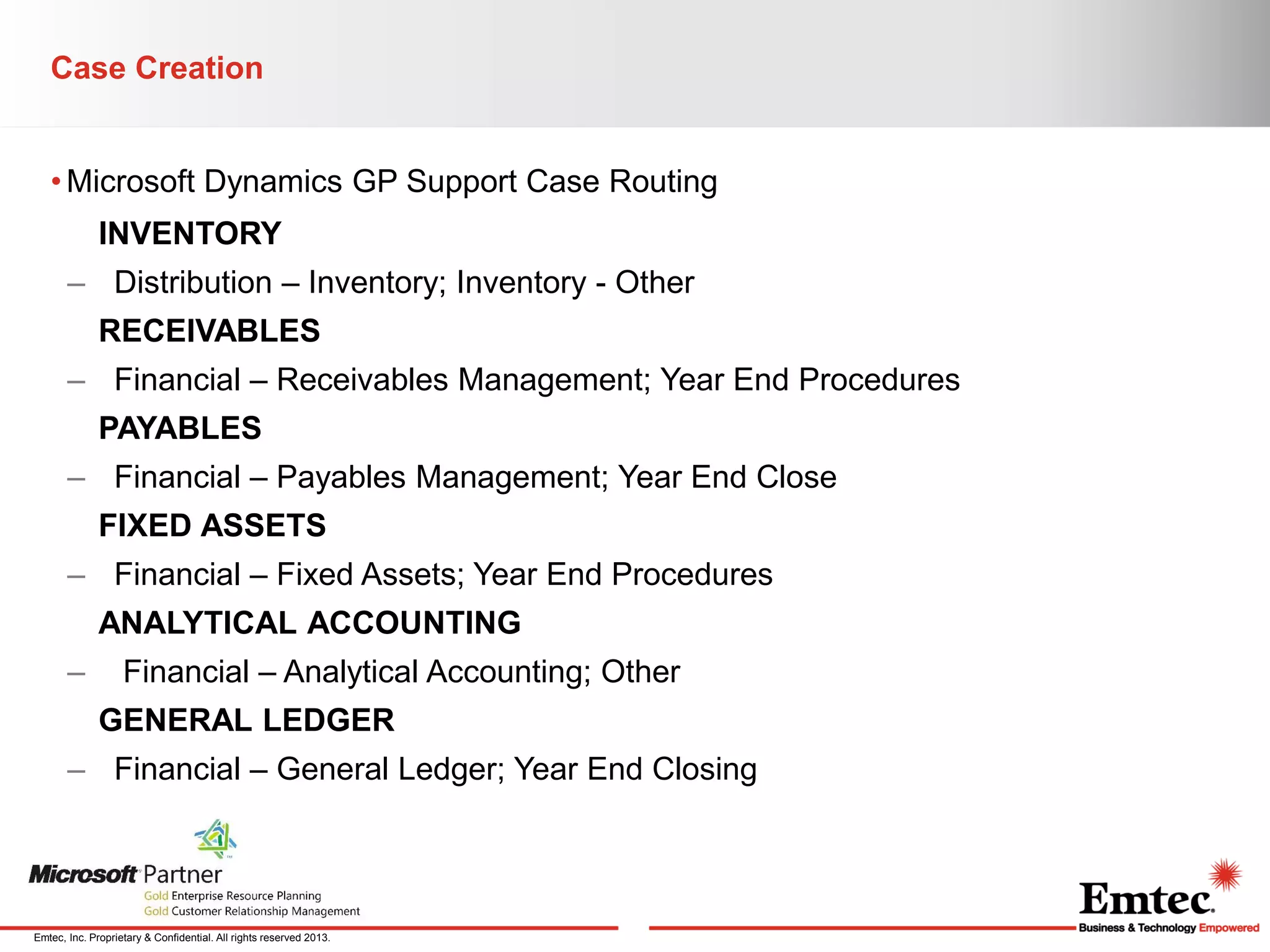 Case Creation
• Microsoft Dynamics GP Support Case Routing
INVENTORY
– Distribution – Inventory; Inventory - Other
RECEIVABLES
– Financial – Receivables Management; Year End Procedures

PAYABLES
– Financial – Payables Management; Year End Close
FIXED ASSETS
– Financial – Fixed Assets; Year End Procedures
ANALYTICAL ACCOUNTING
–

Financial – Analytical Accounting; Other
GENERAL LEDGER

– Financial – General Ledger; Year End Closing

Emtec, Inc. Proprietary & Confidential. All rights reserved 2013.

 