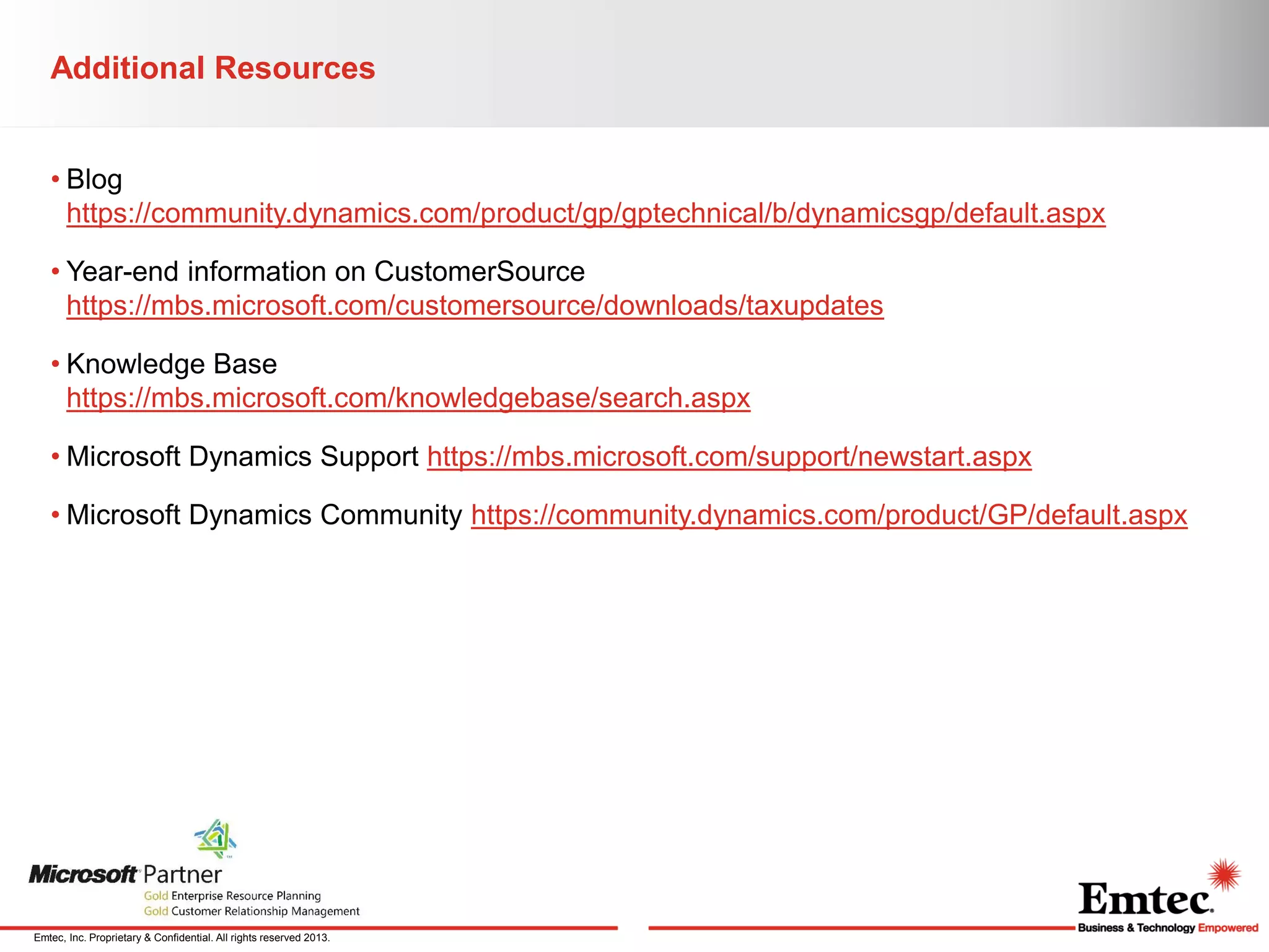 Additional Resources
• Blog
https://community.dynamics.com/product/gp/gptechnical/b/dynamicsgp/default.aspx

• Year-end information on CustomerSource
https://mbs.microsoft.com/customersource/downloads/taxupdates
• Knowledge Base
https://mbs.microsoft.com/knowledgebase/search.aspx
• Microsoft Dynamics Support https://mbs.microsoft.com/support/newstart.aspx
• Microsoft Dynamics Community https://community.dynamics.com/product/GP/default.aspx

Emtec, Inc. Proprietary & Confidential. All rights reserved 2013.

 