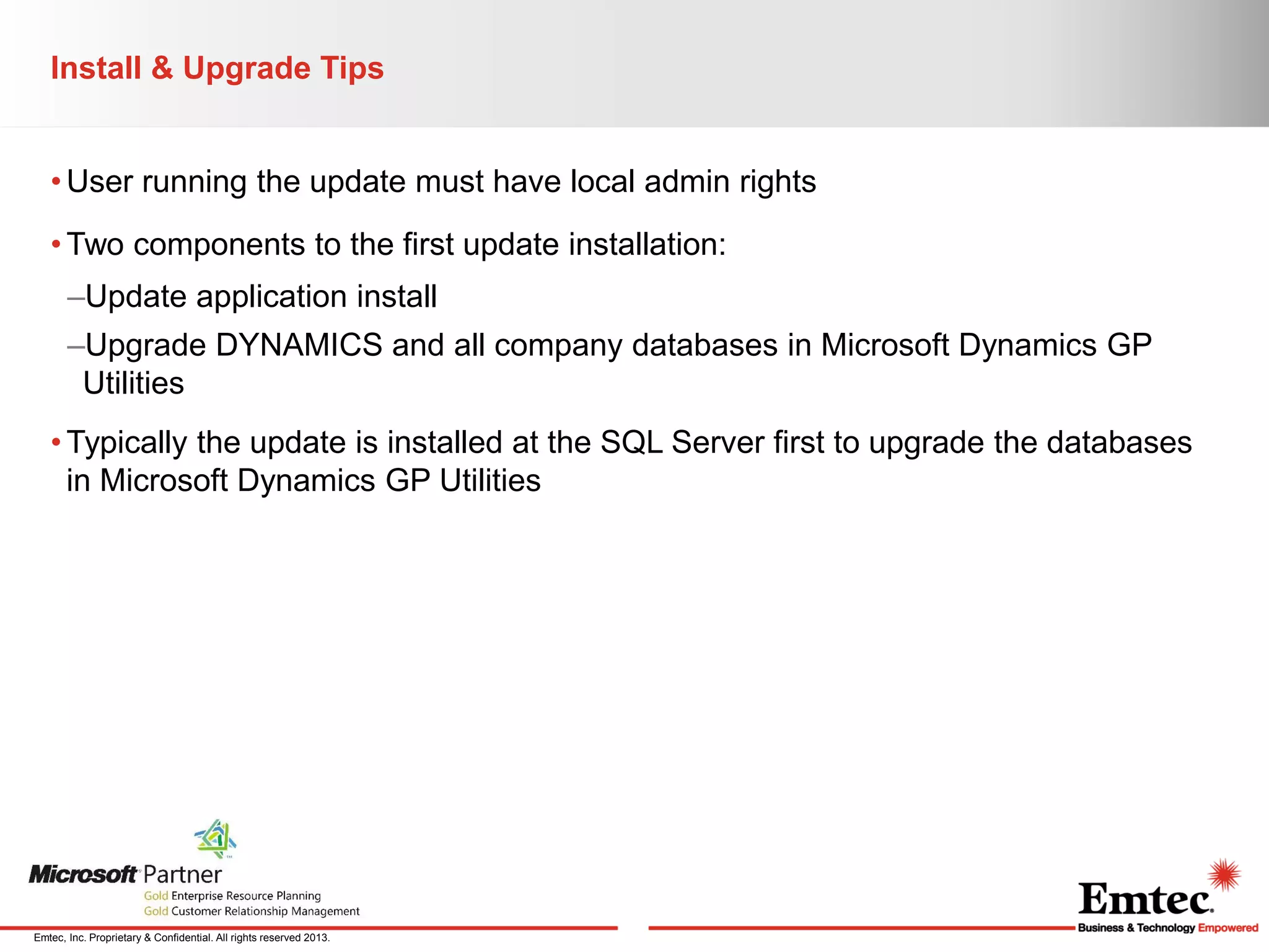 Install & Upgrade Tips
• User running the update must have local admin rights
• Two components to the first update installation:
–Update application install
–Upgrade DYNAMICS and all company databases in Microsoft Dynamics GP
Utilities

• Typically the update is installed at the SQL Server first to upgrade the databases
in Microsoft Dynamics GP Utilities

Emtec, Inc. Proprietary & Confidential. All rights reserved 2013.

 