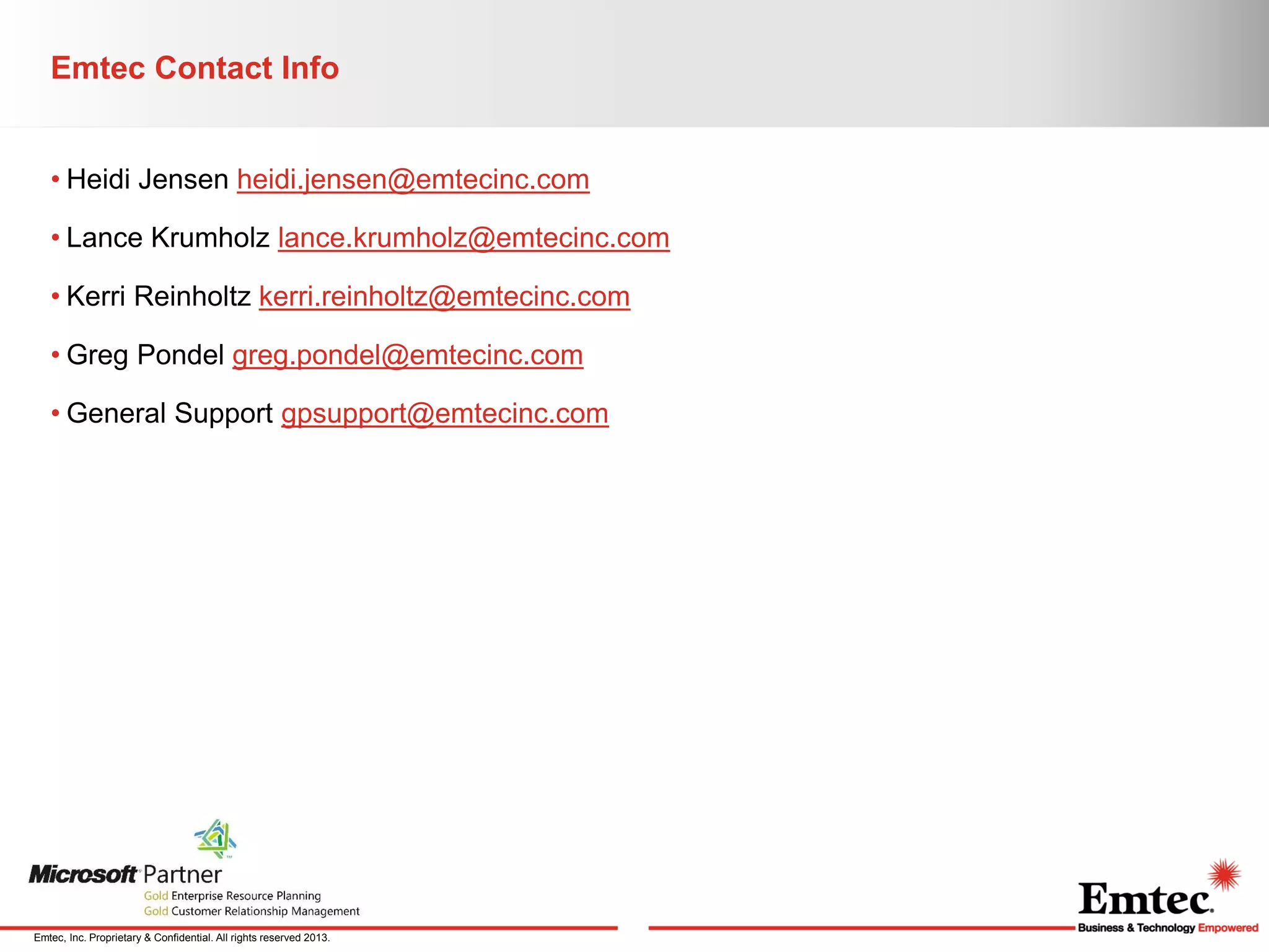 Emtec Contact Info
• Heidi Jensen heidi.jensen@emtecinc.com
• Lance Krumholz lance.krumholz@emtecinc.com
• Kerri Reinholtz kerri.reinholtz@emtecinc.com
• Greg Pondel greg.pondel@emtecinc.com
• General Support gpsupport@emtecinc.com

Emtec, Inc. Proprietary & Confidential. All rights reserved 2013.

 