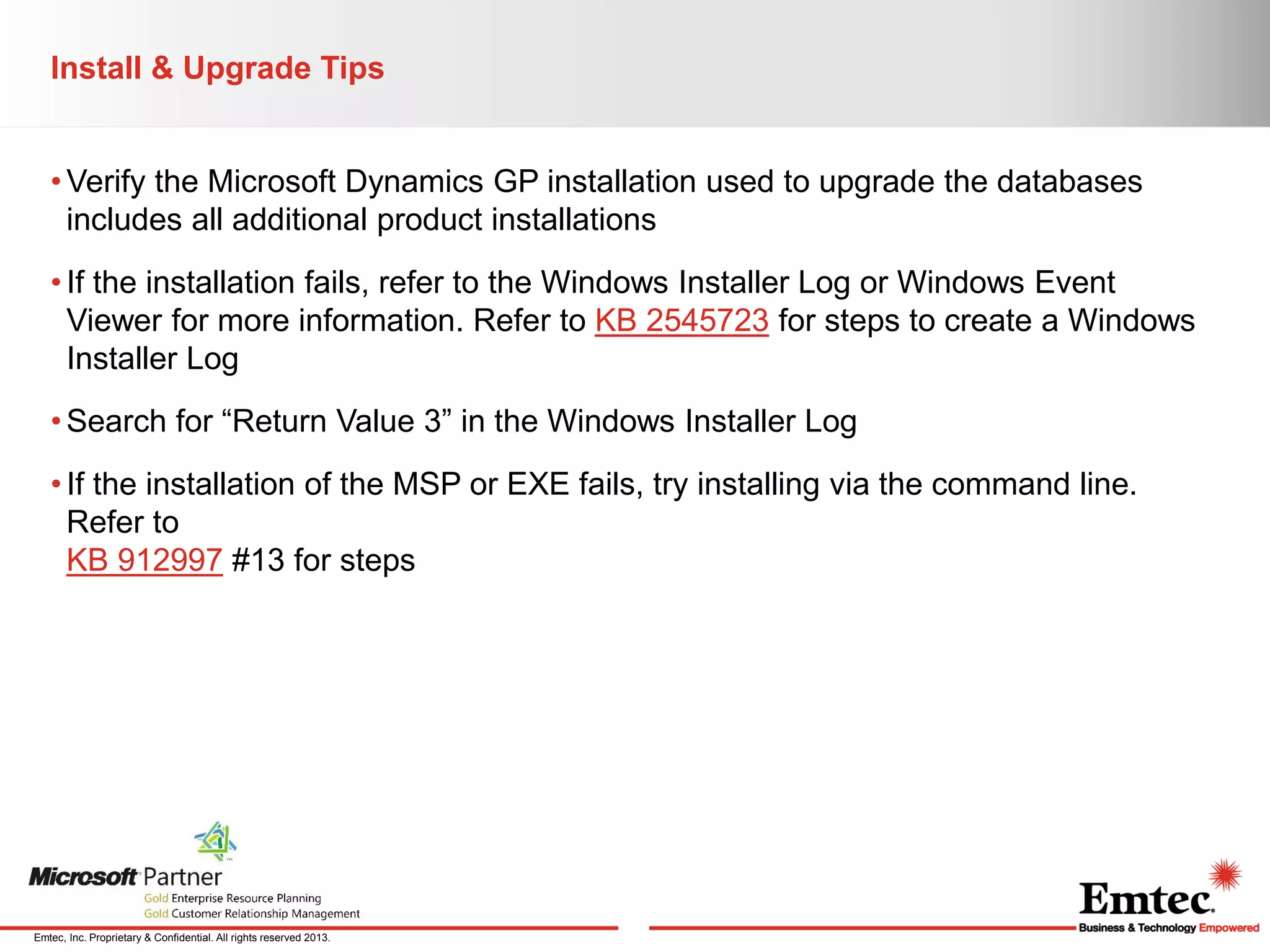 Install & Upgrade Tips
• Verify the Microsoft Dynamics GP installation used to upgrade the databases
includes all additional product installations
• If the installation fails, refer to the Windows Installer Log or Windows Event
Viewer for more information. Refer to KB 2545723 for steps to create a Windows
Installer Log
• Search for “Return Value 3” in the Windows Installer Log
• If the installation of the MSP or EXE fails, try installing via the command line.
Refer to
KB 912997 #13 for steps

Emtec, Inc. Proprietary & Confidential. All rights reserved 2013.

 