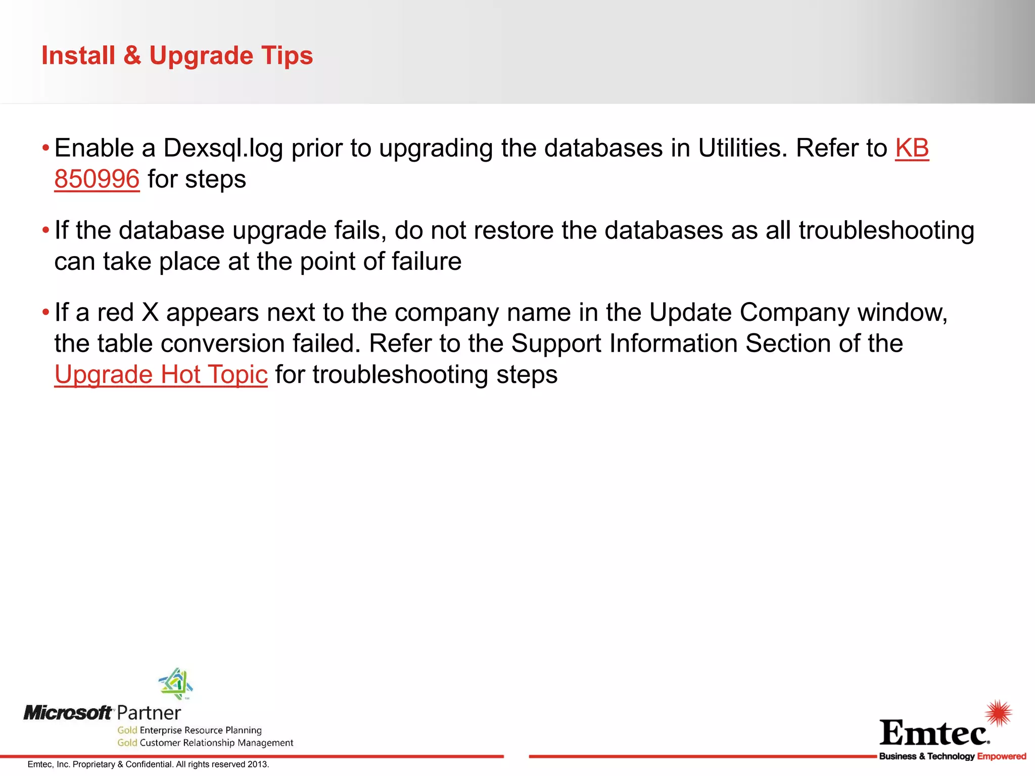 Install & Upgrade Tips
• Enable a Dexsql.log prior to upgrading the databases in Utilities. Refer to KB
850996 for steps
• If the database upgrade fails, do not restore the databases as all troubleshooting
can take place at the point of failure
• If a red X appears next to the company name in the Update Company window,
the table conversion failed. Refer to the Support Information Section of the
Upgrade Hot Topic for troubleshooting steps

Emtec, Inc. Proprietary & Confidential. All rights reserved 2013.

 