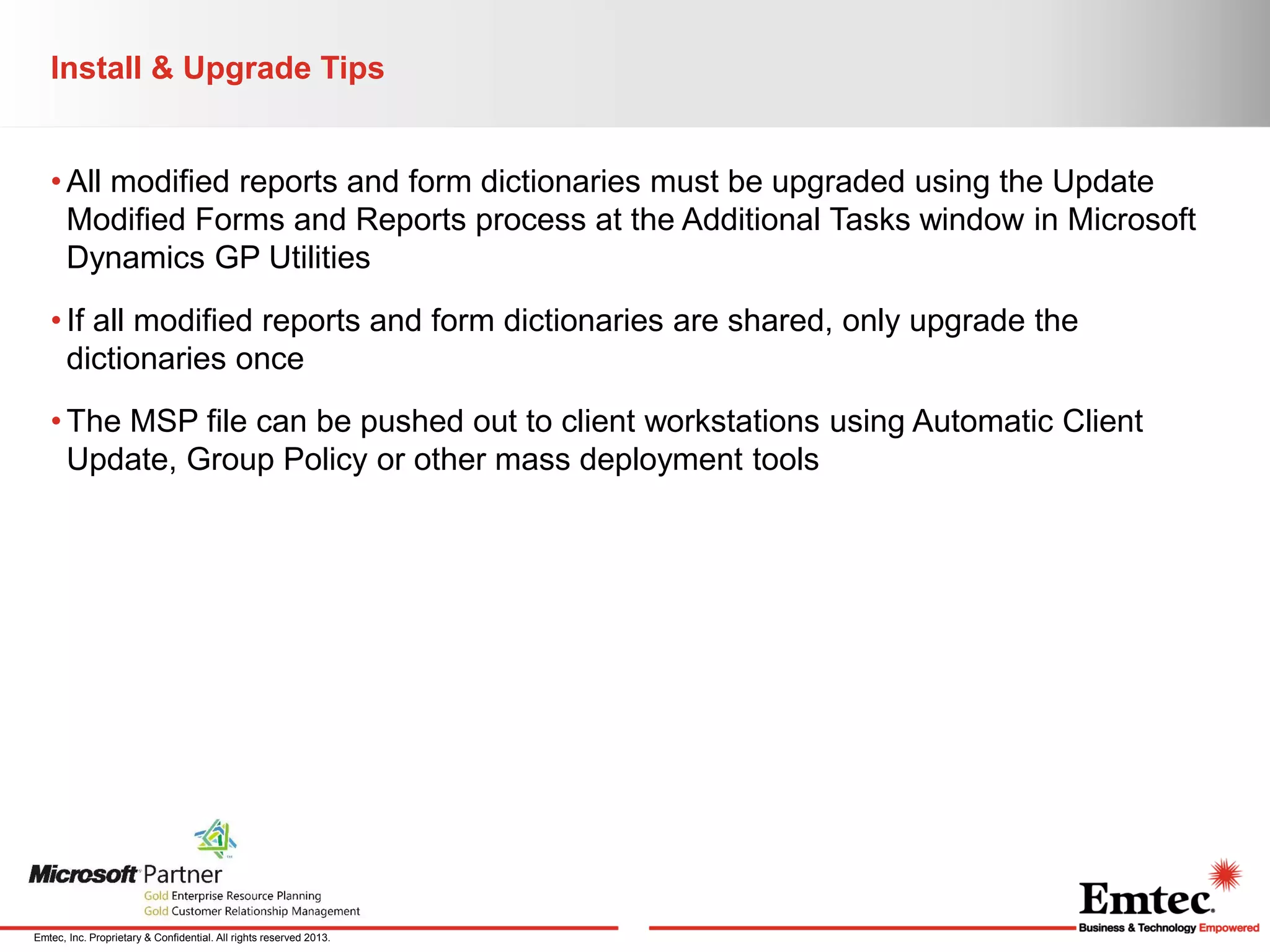 Install & Upgrade Tips
• All modified reports and form dictionaries must be upgraded using the Update
Modified Forms and Reports process at the Additional Tasks window in Microsoft
Dynamics GP Utilities
• If all modified reports and form dictionaries are shared, only upgrade the
dictionaries once
• The MSP file can be pushed out to client workstations using Automatic Client
Update, Group Policy or other mass deployment tools

Emtec, Inc. Proprietary & Confidential. All rights reserved 2013.

 