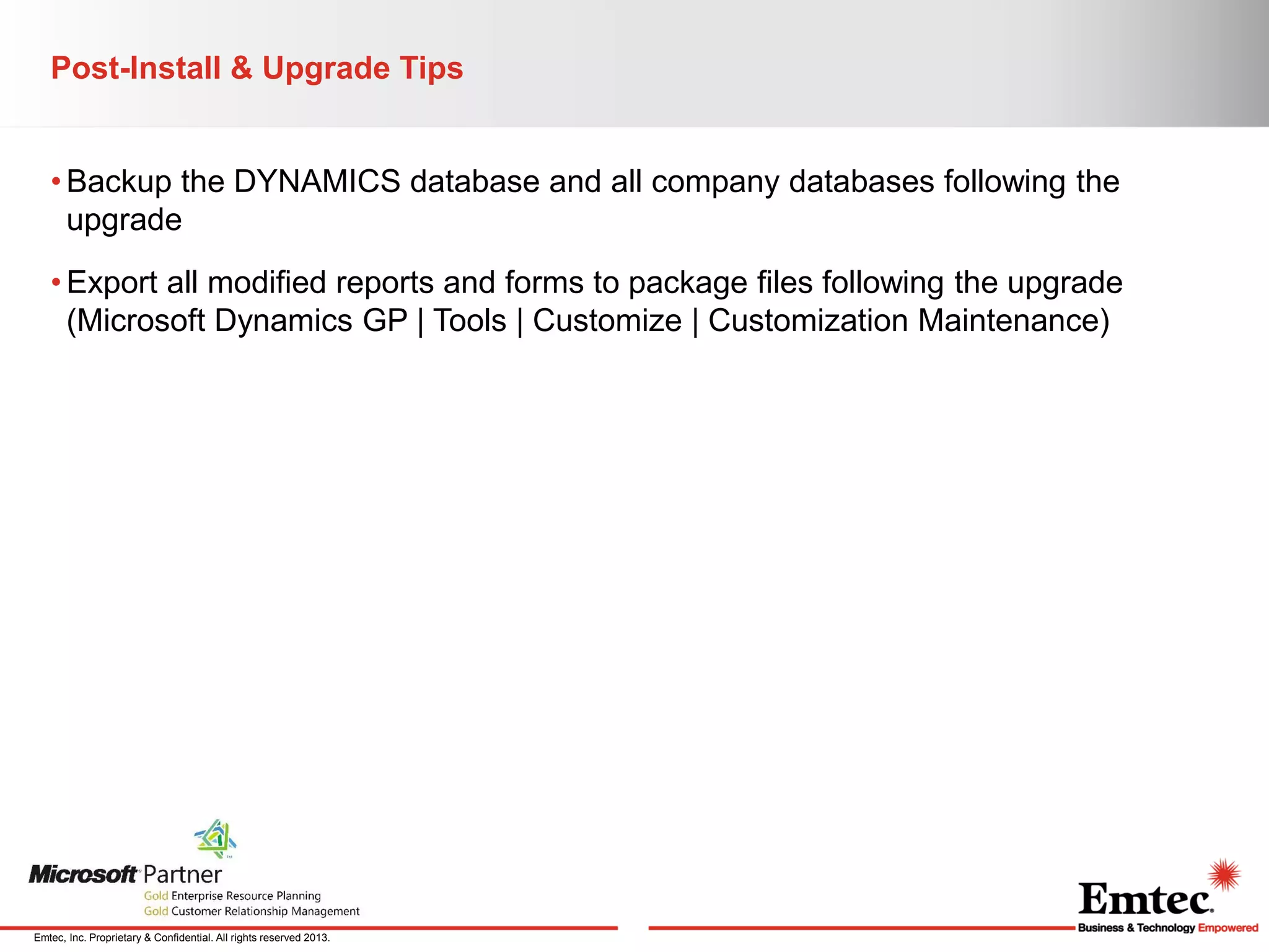 Post-Install & Upgrade Tips
• Backup the DYNAMICS database and all company databases following the
upgrade
• Export all modified reports and forms to package files following the upgrade
(Microsoft Dynamics GP | Tools | Customize | Customization Maintenance)

Emtec, Inc. Proprietary & Confidential. All rights reserved 2013.

 