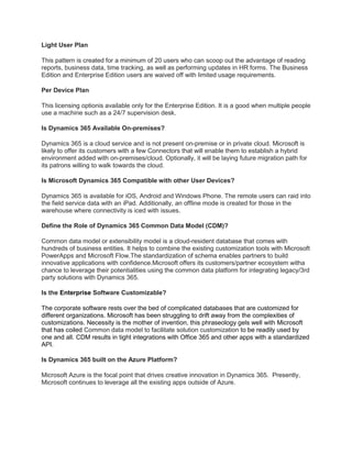 Light User Plan
This pattern is created for a minimum of 20 users who can scoop out the advantage of reading
reports, business data, time tracking, as well as performing updates in HR forms. The Business
Edition and Enterprise Edition users are waived off with limited usage requirements.
Per Device Plan
This licensing optionis available only for the Enterprise Edition. It is a good when multiple people
use a machine such as a 24/7 supervision desk.
Is Dynamics 365 Available On-premises?
Dynamics 365 is a cloud service and is not present on-premise or in private cloud. Microsoft is
likely to offer its customers with a few Connectors that will enable them to establish a hybrid
environment added with on-premises/cloud. Optionally, it will be laying future migration path for
its patrons willing to walk towards the cloud.
Is Microsoft Dynamics 365 Compatible with other User Devices?
Dynamics 365 is available for iOS, Android and Windows Phone. The remote users can raid into
the field service data with an iPad. Additionally, an offline mode is created for those in the
warehouse where connectivity is iced with issues.
Define the Role of Dynamics 365 Common Data Model (CDM)?
Common data model or extensibility model is a cloud-resident database that comes with
hundreds of business entities. It helps to combine the existing customization tools with Microsoft
PowerApps and Microsoft Flow.The standardization of schema enables partners to build
innovative applications with confidence.Microsoft offers its customers/partner ecosystem witha
chance to leverage their potentialities using the common data platform for integrating legacy/3rd
party solutions with Dynamics 365.
Is the Enterprise Software Customizable?
The corporate software rests over the bed of complicated databases that are customized for
different organizations. Microsoft has been struggling to drift away from the complexities of
customizations. Necessity is the mother of invention, this phraseology gels well with Microsoft
that has coiled Common data model to facilitate solution customization to be readily used by
one and all. CDM results in tight integrations with Office 365 and other apps with a standardized
API.
Is Dynamics 365 built on the Azure Platform?
Microsoft Azure is the focal point that drives creative innovation in Dynamics 365. Presently,
Microsoft continues to leverage all the existing apps outside of Azure.
 