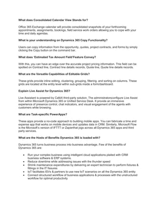 What does Consolidated Calendar View Stands for?
Office 365 Exchange calendar will provide consolidated snapshots of your forthcoming
appointments, assignments, bookings, field service work orders allowing you to cope with your
time and daily agendas.
What is your understanding on Dynamics 365 Copy Functionality?
Users can copy information from the opportunity, quotes, project contracts, and forms by simply
clicking the Copy button on the command bar.
What does ‘Estimated Tax Amount Field’Feature Convey?
With this, you can have an edge over the accurate project pricing information. This field can be
spotted on Contract line, Contract line details records, Quote line, Quote line details records.
What are the Versatile Capabilities of Editable Grids?
These grids provide inline editing, clustering, grouping, filtering, and sorting on columns. These
grids are located at the entity level within sub-grids inside a form/dashboard.
Explain Live Assist for Dynamics 365?
Live Assistant is powered by CaféX third-party solution. The administratorsconfigure Live Assist
from within Microsoft Dynamics 365 or Unified Service Desk. It provide an immersive
experience of presence control, chat indicators, and visual engagement of the agents with
customers while browsing.
What are Task-specific PowerApps?
These apps provide a no-code approach to building mobile apps. You can fabricate a time and
expense app that works on mobile devices and updates data in CRM. Similarly, Microsoft Flow
is the Microsoft’s version of IFTTT or Zapierthat jogs across all Dynamics 365 apps and third
party services.
What are the Hosts of Benefits Dynamics 365 is loaded with?
Dynamics 365 turns business process into business advantage. Few of the benefits of
Dynamics 365 are:
 Run your complex business using intelligent cloud applications plaited with CRM
business software & ERP systems.
 Reduce downtime while addressing issues with the thunder speed
 Shrink maintenance expenditures by delivering an expert technician to perform fixtures &
fittings in the IT fissures
 IoT facilitates ISVs & partners to use new IoT scenarios on all the Dynamics 365 entity
 Connect structured workflow of business applications & processes with the unstructured
workflow for optimal productivity
 