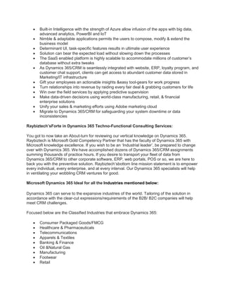  Built-in Intelligence with the strength of Azure allow infusion of the apps with big data,
advanced analytics, PowerBI and IoT
 Nimble & adaptable applications permits the users to compose, modify & extend the
business model
 Determinant UI, task-specific features results in ultimate user experience
 Solution can bear the expected load without slowing down the processes
 The SaaS enabled platform is highly scalable to accommodate millions of customer’s
database without extra tweaks
 As Dynamics 365/CRM is seamlessly integrated with website, ERP, loyalty program, and
customer chat support, clients can get access to abundant customer data stored in
Marketing/IT infrastructure
 Gift your employees an actionable insights &easy tool-gears for work progress
 Turn relationships into revenue by raiding every fair deal & grabbing customers for life
 Win over the field services by applying predictive supervision
 Make data-driven decisions using world-class manufacturing, retail, & financial
enterprise solutions
 Unify your sales & marketing efforts using Adobe marketing cloud
 Migrate to Dynamics 365/CRM for safeguarding your system downtime or data
inconsistencies
Raybiztech’sForte in Dynamics 365 Techno-Functional Consulting Services:
You got to now take an About-turn for reviewing our vertical knowledge on Dynamics 365.
Raybiztech is Microsoft Gold Competency Partner that has the faculty of Dynamics 365 with
Microsoft knowledge excellence. If you wish to be an ‘Industrial leader’, be prepared to change
over with Dynamics 365. We have accomplished dozens of Dynamics 365/CRM assignments
summing thousands of practice hours. If you desire to transport your fleet of data from
Dynamics 365/CRM to other corporate software, ERP, web portals, POS or so, we are here to
back you with the preventive solution. Raybiztech’sbottom line mission statement is to empower
every individual, every enterprise, and at every interval. Our Dynamics 365 specialists will help
in ventilating your wobbling CRM ventures for good.
Microsoft Dynamics 365 Ideal for all the Industries mentioned below:
Dynamics 365 can serve to the expansive industries of the world. Tailoring of the solution in
accordance with the clear-cut expressions/requirements of the B2B/ B2C companies will help
meet CRM challenges.
Focused below are the Classified Industries that embrace Dynamics 365:
 Consumer Packaged Goods/FMCG
 Healthcare & Pharmaceuticals
 Telecommunications
 Apparels & Textiles
 Banking & Finance
 Oil &Natural Gas
 Manufacturing
 Footwear
 Retail
 