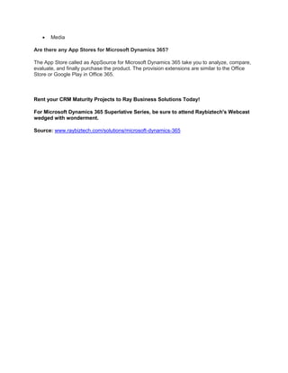  Media
Are there any App Stores for Microsoft Dynamics 365?
The App Store called as AppSource for Microsoft Dynamics 365 take you to analyze, compare,
evaluate, and finally purchase the product. The provision extensions are similar to the Office
Store or Google Play in Office 365.
Rent your CRM Maturity Projects to Ray Business Solutions Today!
For Microsoft Dynamics 365 Superlative Series, be sure to attend Raybiztech's Webcast
wedged with wonderment.
Source: www.raybiztech.com/solutions/microsoft-dynamics-365
 