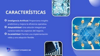 CARACTERÍSTICAS
Inteligencia Artificial: Proporciona insights
predictivos y mejora la eficiencia operativa.
Adaptabilidad: Una solución integral que
conecta todos los aspectos del negocio.
Escalabilidad: Permite una implementación
raída y una adopción flexible.
MICROSOFT DYNAMICS 365
 