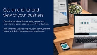 Centralize data from finance, sales, service and
operations to get an accurate view of your business.
Real-time data updates help you spot trends, prevent
issues, and deliver great customer experiences.
Get an end-to-end
view of your business
 