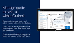 Manage quote
to cash, all
within Outlook
Create quotes, process orders, and
submit invoices without leaving Outlook.
Access live data directly from Microsoft
Excel to update items, sales orders, and
purchase orders.
Customize outgoing documents such as
quotes and invoices in Microsoft Word.
 