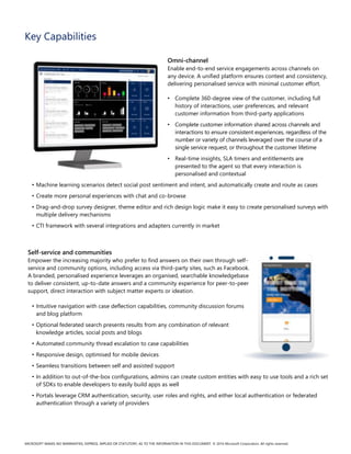 MICROSOFT MAKES NO WARRANTIES, EXPRESS, IMPLIED OR STATUTORY, AS TO THE INFORMATION IN THIS DOCUMENT. © 2016 Microsoft Corporation. All rights reserved.
Key Capabilities
Omni-channel
Enable end-to-end service engagements across channels on
any device. A unified platform ensures context and consistency,
delivering personalised service with minimal customer effort.
• Complete 360-degree view of the customer, including full
history of interactions, user preferences, and relevant
customer information from third-party applications
• Complete customer information shared across channels and
interactions to ensure consistent experiences, regardless of the
number or variety of channels leveraged over the course of a
single service request, or throughout the customer lifetime
• Real-time insights, SLA timers and entitlements are
presented to the agent so that every interaction is
personalised and contextual
• Machine learning scenarios detect social post sentiment and intent, and automatically create and route as cases
• Create more personal experiences with chat and co-browse
• Drag-and-drop survey designer, theme editor and rich design logic make it easy to create personalised surveys with
multiple delivery mechanisms
• CTI framework with several integrations and adapters currently in market
Self-service and communities
Empower the increasing majority who prefer to find answers on their own through self-
service and community options, including access via third-party sites, such as Facebook.
A branded, personalised experience leverages an organised, searchable knowledgebase
to deliver consistent, up-to-date answers and a community experience for peer-to-peer
support, direct interaction with subject matter experts or ideation.
• Intuitive navigation with case deflection capabilities, community discussion forums
and blog platform
• Optional federated search presents results from any combination of relevant
knowledge articles, social posts and blogs
• Automated community thread escalation to case capabilities
• Responsive design, optimised for mobile devices
• Seamless transitions between self and assisted support
• In addition to out-of-the-box configurations, admins can create custom entities with easy to use tools and a rich set
of SDKs to enable developers to easily build apps as well
• Portals leverage CRM authentication, security, user roles and rights, and either local authentication or federated
authentication through a variety of providers
 
