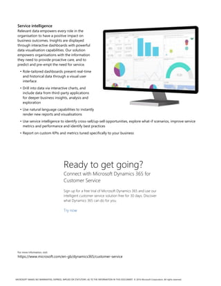 MICROSOFT MAKES NO WARRANTIES, EXPRESS, IMPLIED OR STATUTORY, AS TO THE INFORMATION IN THIS DOCUMENT. © 2016 Microsoft Corporation. All rights reserved.
Service intelligence
Relevant data empowers every role in the
organisation to have a positive impact on
business outcomes. Insights are displayed
through interactive dashboards with powerful
data visualisation capabilities. Our solution
empowers organisations with the information
they need to provide proactive care, and to
predict and pre-empt the need for service.
• Role-tailored dashboards present real-time
and historical data through a visual user
interface
• Drill into data via interactive charts, and
include data from third-party applications
for deeper business insights, analysis and
exploration
• Use natural language capabilities to instantly
render new reports and visualisations
• Use service intelligence to identify cross-sell/up-sell opportunities, explore what-if scenarios, improve service
metrics and performance and identify best practices
• Report on custom KPIs and metrics tuned specifically to your business
Ready to get going?
Connect with Microsoft Dynamics 365 for
Customer Service
Sign up for a free trial of Microsoft Dynamics 365 and use our
intelligent customer service solution free for 30 days. Discover
what Dynamics 365 can do for you.
Try now
For more information, visit:
https://www.microsoft.com/en-gb/dynamics365/customer-service
 