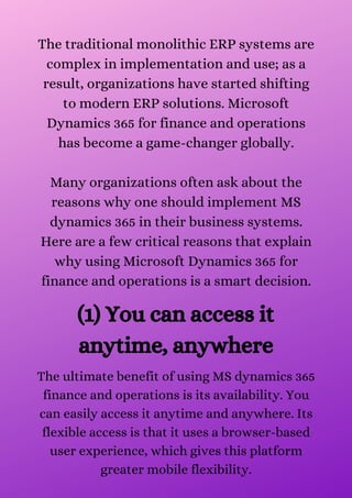 The traditional monolithic ERP systems are
complex in implementation and use; as a
result, organizations have started shifting
to modern ERP solutions. Microsoft
Dynamics 365 for finance and operations
has become a game-changer globally.


Many organizations often ask about the
reasons why one should implement MS
dynamics 365 in their business systems.
Here are a few critical reasons that explain
why using Microsoft Dynamics 365 for
finance and operations is a smart decision.
(1) You can access it
anytime, anywhere
The ultimate benefit of using MS dynamics 365
finance and operations is its availability. You
can easily access it anytime and anywhere. Its
flexible access is that it uses a browser-based
user experience, which gives this platform
greater mobile flexibility.


 
