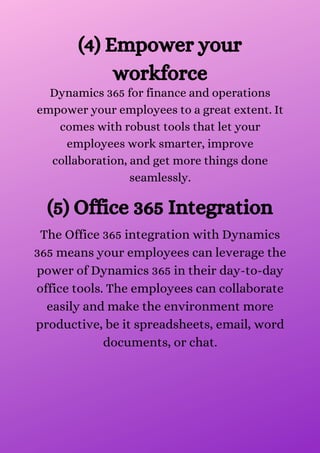 (4) Empower your
workforce
Dynamics 365 for finance and operations
empower your employees to a great extent. It
comes with robust tools that let your
employees work smarter, improve
collaboration, and get more things done
seamlessly.
(5) Office 365 Integration
The Office 365 integration with Dynamics
365 means your employees can leverage the
power of Dynamics 365 in their day-to-day
office tools. The employees can collaborate
easily and make the environment more
productive, be it spreadsheets, email, word
documents, or chat.
 