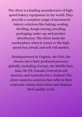 The client is a leading manufacturer of high-
speed bakery equipment in the world. They
provide a complete range of automated
bakery solutions like baking, cooling,
dividing, dough mixing, proofing,
packaging, make-up, and product
distribution. The client leads the
marketplace when it comes to the high-
speed bun, bread, and soft roll market.


Headquartered in Virginia, the USA, the
clients, have their profound presence
globally, including, Europe, the Middle East,
Asia, the US, Canada, Central/South
America, and Australia/New Zealand. The
client wanted a solution that reflects their
corporate values, innovation and displays
their quality work.


 