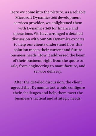 Here we come into the picture. As a reliable
Microsoft Dynamics 365 development
services provider, we enlightened them
with Dynamics 365 for finance and
operations. We have arranged a detailed
discussion with our MS Dynamics experts
to help our clients understand how this
solution meets their current and future
business needs. How it addressed the beam
of their business, right from the quote to
sale, from engineering to manufacture, and
service delivery.


After the detailed discussion, the client
agreed that Dynamics 365 would configure
their challenges and help them meet the
business’s tactical and strategic needs.


 