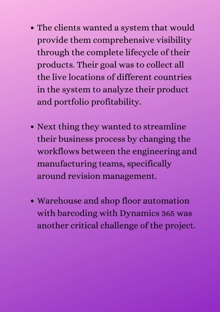 The clients wanted a system that would
provide them comprehensive visibility
through the complete lifecycle of their
products. Their goal was to collect all
the live locations of different countries
in the system to analyze their product
and portfolio profitability.
Next thing they wanted to streamline
their business process by changing the
workflows between the engineering and
manufacturing teams, specifically
around revision management.
Warehouse and shop floor automation
with barcoding with Dynamics 365 was
another critical challenge of the project.
 